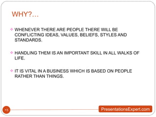 WHY?… WHENEVER THERE ARE PEOPLE THERE WILL BE CONFLICTING IDEAS, VALUES, BELIEFS, STYLES AND STANDARDS. HANDLING THEM IS AN IMPORTANT SKILL IN ALL WALKS OF LIFE. IT IS VITAL IN A BUSINESS WHICH IS BASED ON PEOPLE RATHER THAN THINGS. 