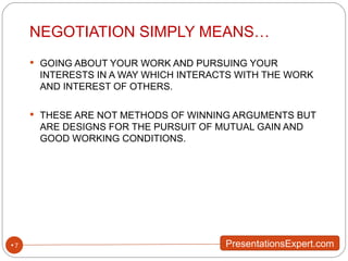 NEGOTIATION SIMPLY MEANS… GOING ABOUT YOUR WORK AND PURSUING YOUR INTERESTS IN A WAY WHICH INTERACTS WITH THE WORK AND INTEREST OF OTHERS. THESE ARE NOT METHODS OF WINNING ARGUMENTS BUT ARE DESIGNS FOR THE PURSUIT OF MUTUAL GAIN AND GOOD WORKING CONDITIONS. 