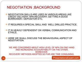 NEGOTIATION SKILLS ARE USED IN VARIOUS AREAS LIKE CREDIT DELIVERY, NPA RECOVERY, GETTING A GOOD BORROWER / DEPOSITOR ETC. IT REQUIRES A SPECIAL SKILL AND  WELL DRILLED PRACTICE. IT IS HEAVILY DEPENDENT ON VERBAL COMMUNICATION AND ETHICS. HERE WE SHALL DISCUSS THE BEHAVIOURAL ASPECT OF NEGOTIATION. NEGOTIATION ;BACKGROUND WE ARE CONCERNED ABOUT HIGH LEVEL OF NPA ON ONE HAND AND INCREASING ACCOUNTABILITY ON THE OTHER, MOREOVER  RECOVERY METHODS ADOPTED SO FAR ARE TIME CONSUMING. 