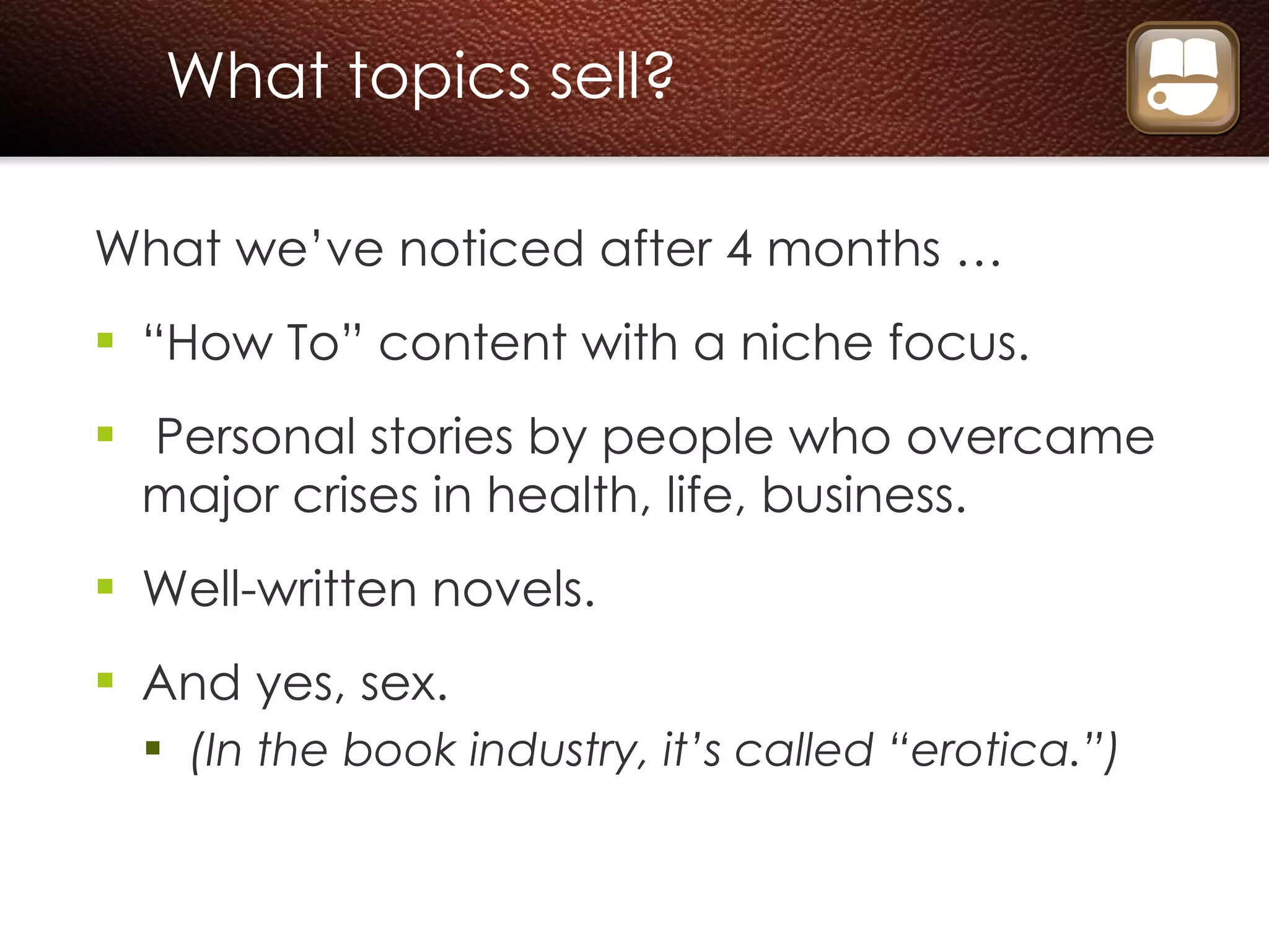 What topics sell? What we’ve noticed after 4 months … “ How To” content with a niche focus. Personal stories by people who overcame major crises in health, life, business. Well-written novels. And yes, sex. (In the book industry, it’s called “erotica.”) 