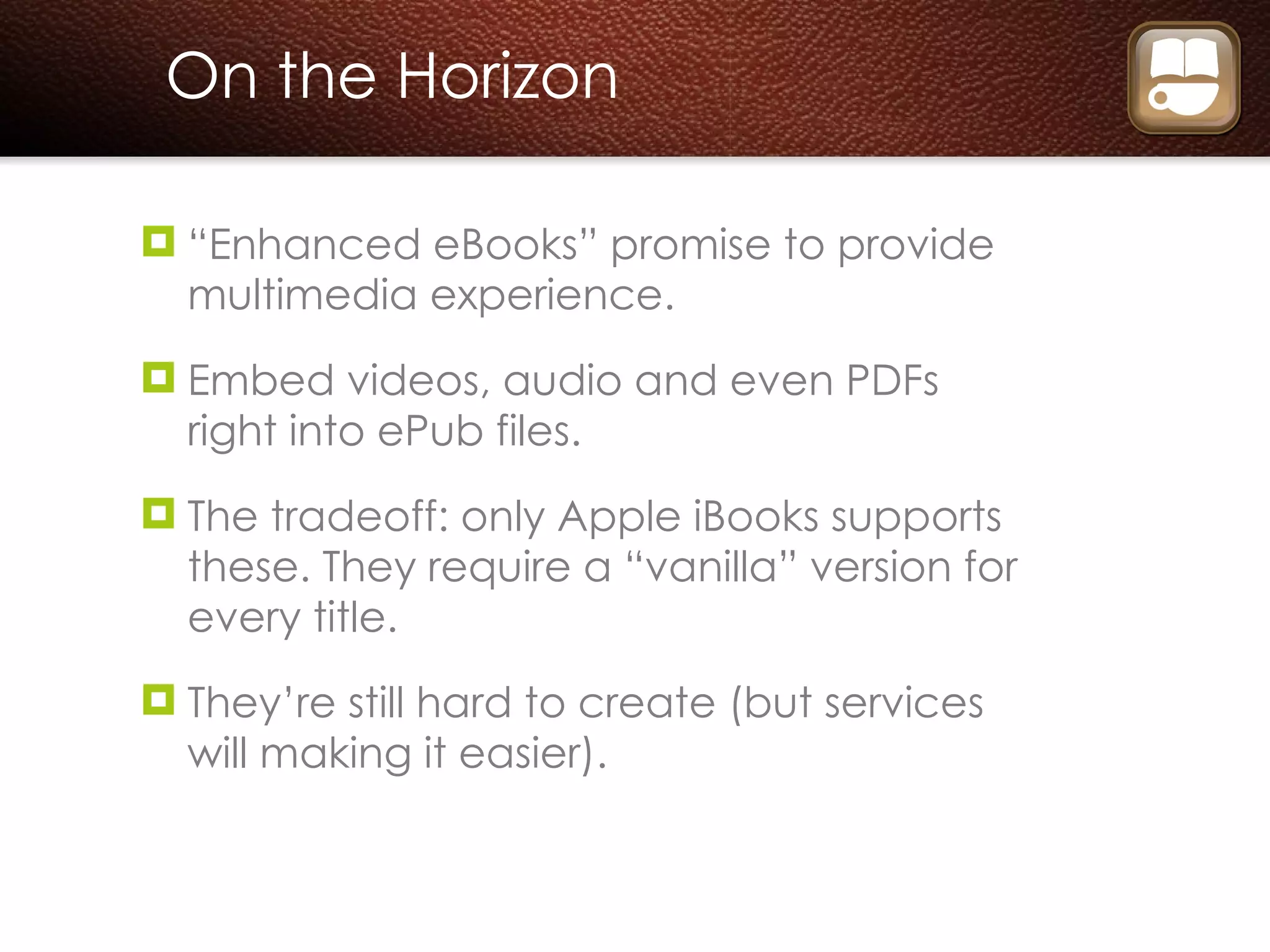 On the Horizon “ Enhanced eBooks” promise to provide multimedia experience. Embed videos, audio and even PDFs right into ePub files. The tradeoff: only Apple iBooks supports these. They require a “vanilla” version for every title. They’re still hard to create (but services will making it easier). 