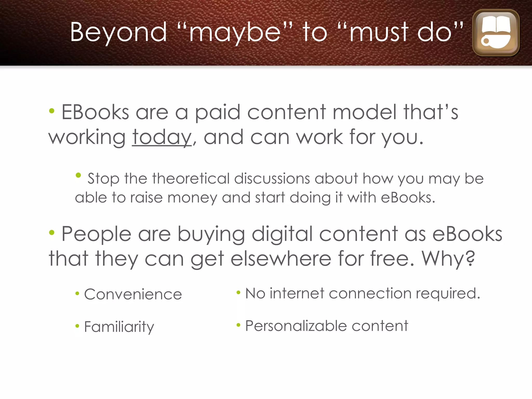Beyond “maybe” to “must do” EBooks are a paid content model that’s working  today , and can work for you.  Stop the theoretical discussions about how you may be able to raise money and start doing it with eBooks. People are buying digital content as eBooks that they can get elsewhere for free. Why? Convenience  Familiarity No internet connection required.  Personalizable content 