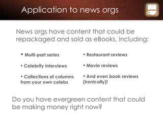 Application to news orgs News orgs have content that could be repackaged and sold as eBooks, including: Multi-part series Celebrity interviews Collections of columns from your own celebs Do you have evergreen content that could be making money right now? Restaurant reviews Movie reviews And even book reviews (ironically)! 