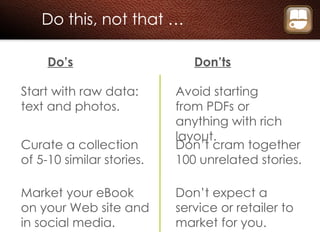Do this, not that … Do’s Don’ts Start with raw data: text and photos. Avoid starting from PDFs or anything with rich layout. Curate a collection of 5-10 similar stories. Don’t cram together 100 unrelated stories. Market your eBook on your Web site and in social media. Don’t expect a service or retailer to market for you. 