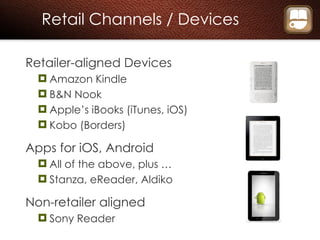 Retail Channels / Devices Retailer-aligned Devices Amazon Kindle B&N Nook Apple’s iBooks (iTunes, iOS) Kobo (Borders) Apps for iOS, Android All of the above, plus … Stanza, eReader, Aldiko Non-retailer aligned Sony Reader 