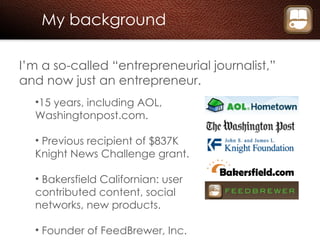My background 15 years, including AOL, Washingtonpost.com. Previous recipient of $837K Knight News Challenge grant. Bakersfield Californian: user contributed content, social networks, new products. Founder of FeedBrewer, Inc. I’m a so-called “entrepreneurial journalist,” and now just an entrepreneur. 