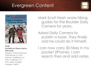 Evergreen Content Mark Scott Nash wrote hiking guides for the Boulder Daily Camera for years. Asked Daily Camera to publish a book. They finally said he could do it himself. I can now carry 30 hikes in my pocket (iPhone). I can search then and add notes. 