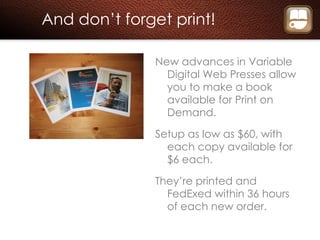 And don’t forget print! New advances in Variable Digital Web Presses allow you to make a book available for Print on Demand. Setup as low as $60, with each copy available for $6 each. They’re printed and FedExed within 36 hours of each new order. 