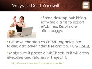 Ways to Do it Yourself Some desktop publishing software claims to export ePub files. Results are often buggy. Or, save chapters as XHTML, organize into folder, add other index files and zip. HUGE  PAIN. Make sure it passes ePubCheck, or it will crash eReaders and retailers will reject it. http://www.rainwater-soft.com/epubchecker/ 