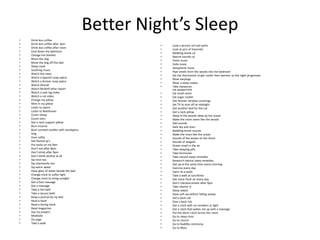 Better Night’s Sleep
•   Drink less coffee
•   Drink less coffee after 3pm
                                                     •   Look a picture sof natl parks
•   Drink less coffee after noon
                                                     •   Look at pics of Yosemite
•   Cool down the bedroom
                                                     •   Babbling brook cd
•   Change hot blanket
                                                     •   Nature sounds cd
•   Move the dog
                                                     •   Violin music
•   Move the dog off the bed
                                                     •   Cello music
•   Sleep mask
                                                     •   Saxophone music
•   Soothing music
                                                     •   Pipe smells form the woods into the bedroom
•   Watch the news
                                                     •   Set the thermostat to get cooler then warmer as the night progresses
•   Watch a Spanish soap opera
                                                     •   Wear earplugs
•   Watch a Korean soap opera
                                                     •   Wear a sleep makes
•   Watch Ghandi
                                                     •   Take melatonin
•   Watch McNeill leher report                           eat peppermint
•   Watch a yule log video                           •   Eat small snack
•   Watch a cat video                                •   Eat sugar cookie
•   Change my pillow                                 •   Get heavier window coverings
•   Mint in my pillow                                •   Set TV to shut off at midnight
•   Listen to opera                                  •   Get another bed for the cat
•   Listen to Beethoven                              •   Get a neck pillow
•   Count sheep                                      •   Sleep in the woods sleep by the ocean
•   Count stars                                      •   Make the room seem like the woods
•   Get a neck support pillow                        •   Owl sounds
•   Burn incense                                     •   Dark sky and stars
•   Burn scented candles with eucalyptus             •   Babbling brook sounds
•   Sing                                             •   Make the room like the ocean
•   Hum softly                                       •   Sounds of the waves on the shore
•   Get flannel pj’s                                 •   Sounds of seagulls
•   Put socks on my feet                             •   Ocean smell in the air
•   Don’t eat after 8pm                              •   Take sleeping pills
•   Don’t drink after 9pm                            •   Take hormones
•   Don’t drink alcohol at all                       •   Take natural sleep remedies
•   Sip mint tea                                     •   Research natural sleep remedies
•   Sip chamomile tea                                •   Get up at the same time every morning
•   Sip warm water                                   •   Exercise every day
•   Have glass of water beside the bed               •   Swim 3x a week
•   Change clock to softer light                     •   Take a walk at lunchtime
•   Change clock to rising sunlight                  •   Get more fresh air every day
•   Get a foot massage                               •   Don’t checked emails after 9pm
•   Get a massage                                    •   Take vitamin D
•   Take a hot bath                                  •   Sleep naked
•   Take a Jacuzzi bath                              •   Have soft sex before falling asleep
•   Keep a journal by my bed                         •   Get a back rub
•   Read a book                                      •   Give a back rub
•   Read a boring book                               •   Get a clock with no numbers or light
•   Read magazines                                   •   Get a clock that wakes me up with a massage
•   Say my prayers                                   •   Put the alarm clock across the room
•   Meditate                                         •   Go to sleep clinic
•   Do yoga                                          •   Go to church
•   Take a walk                                      •   Go to Buddha ceremony
                                                     •   Go to Mass
 