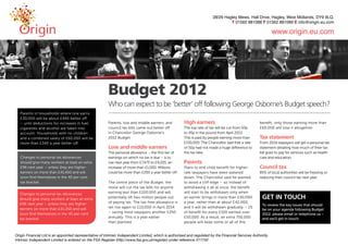 Budget 2012
                                             Who can expect to be ‘better’ off following George Osborne’s Budget speech?
Parents in households where one earns
£30,000 will be about £440 better off
– until deductions for increases in fuel,    Parents, low and middle earners, and         High earners                                benefit; only those earning more than
cigarettes and alcohol are taken into        council tax bills came out better off        The top rate of tax will be cut from 50p    £60,000 will lose it altogether.
account. Households with no children         in Chancellor George Osborne’s               to 45p in the pound from April 2013.
and a combined salary of £60,000 will be     2012 Budget.                                 This is paid by people earning more than    Tax statement
more than £340 a year better off.                                                         £150,000. The Chancellor said that a rate   From 2014 taxpayers will get a personal tax
                                             Low and middle earners                       of 50p had not made a huge difference to    statement detailing how much of their tax
                                             The personal allowance – the first tier of   the tax take.                               bill goes to pay for services such as health
Changes to personal tax allowances           earnings on which no tax is due – is to                                                  care and education.
should give many workers at least an extra   rise next year from £7,475 to £9,205, an     Parents
£96 next year – unless they are higher-      increase of more than £1,000. Millions       Plans to end child benefit for higher-      Council tax
earners on more than £41,450 and will        could be more than £200 a year better off.   rate taxpayers have been watered            85% of local authorities will be freezing or
soon find themselves in the 40 per cent                                                   down. The Chancellor said he wanted         reducing their council tax next year.
tax bracket.                                 The centre piece of the Budget, the          to avoid a cliff edge – so instead of
                                             move will cut the tax bills for anyone       withdrawing it all at once, the benefit
Changes to personal tax allowances           earning less than £100,000 and will          will start to be withdrawn only when
should give many workers at least an extra   potentially lift two million people out      an earner brings in more than £50,000        GET IN TOUCH
£96 next year – unless they are higher-      of paying tax. The tax-free allowance is     a year, rather than at about £42,000,
                                                                                                                                       To review the key issues that should
earners on more than £41,450 and will        set rise again to £10,000 in April 2014      and it will be withdrawn gradually – 1%
                                                                                                                                       be on your agenda following Budget
soon find themselves in the 40 per cent      – saving most taxpayers another £250         of benefit for every £100 earned over
                                                                                                                                       2012, please email or telephone us –
tax bracket.                                 annually. This is a year earlier             £50,000. As a result, an extra 750,000       and we’ll get in touch.
                                             than planned.                                people will keep some or all of this
 