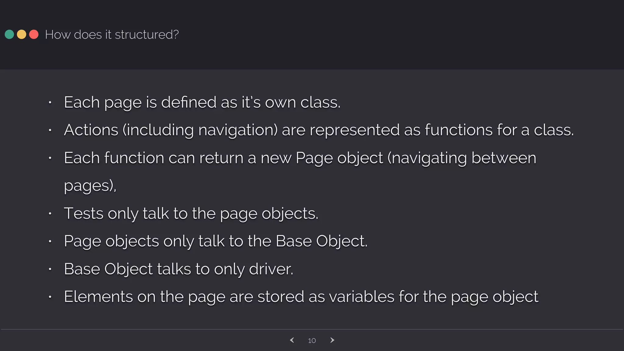 ‹ ›10 How does it structured? • Each page is deﬁned as it’s own class. • Actions (including navigation) are represented as functions for a class. • Each function can return a new Page object (navigating between pages), • Tests only talk to the page objects. • Page objects only talk to the Base Object. • Base Object talks to only driver. • Elements on the page are stored as variables for the page object 