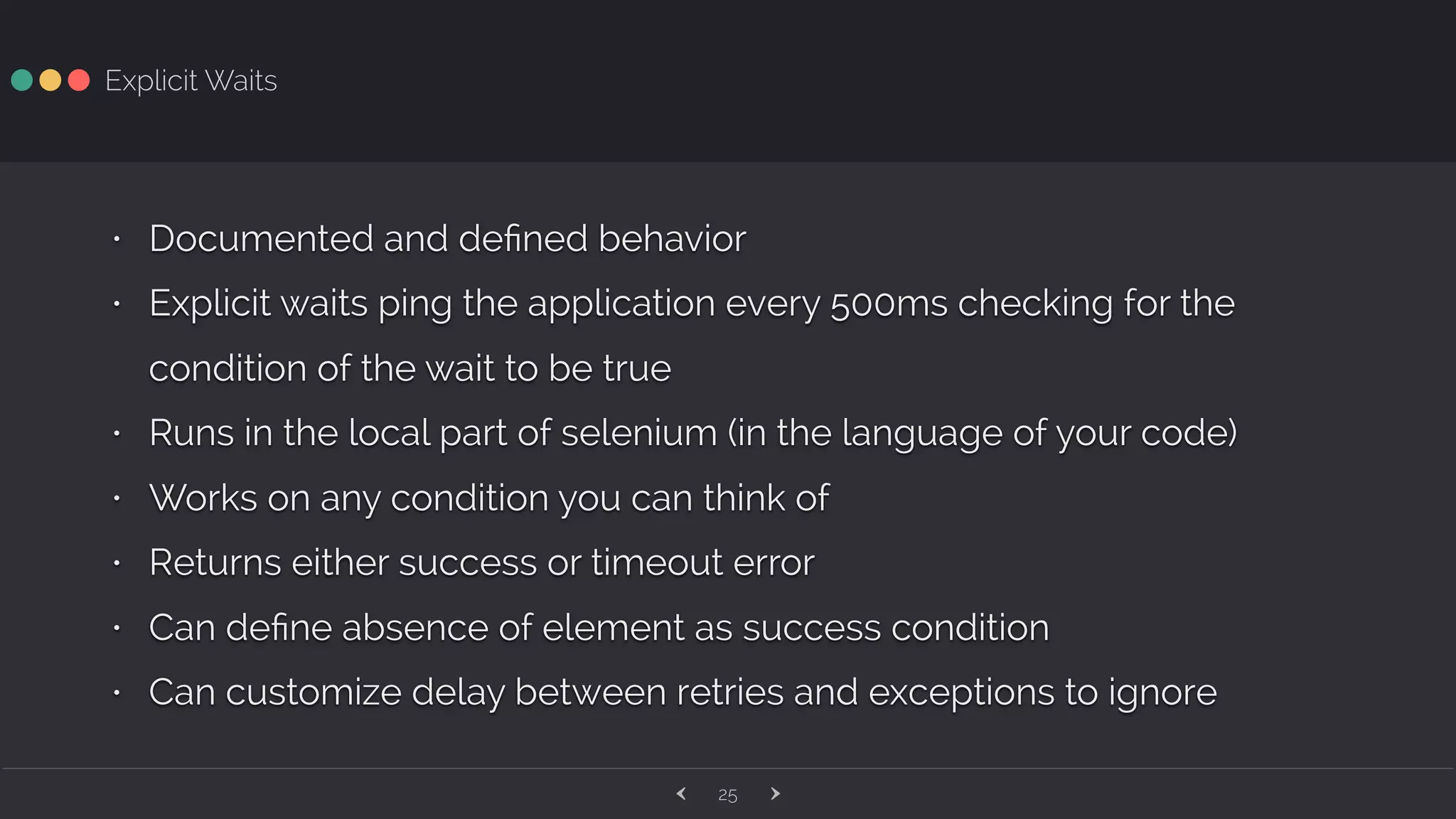 ‹ ›25 Explicit Waits • Documented and deﬁned behavior • Explicit waits ping the application every 500ms checking for the condition of the wait to be true • Runs in the local part of selenium (in the language of your code) • Works on any condition you can think of • Returns either success or timeout error • Can deﬁne absence of element as success condition • Can customize delay between retries and exceptions to ignore 
