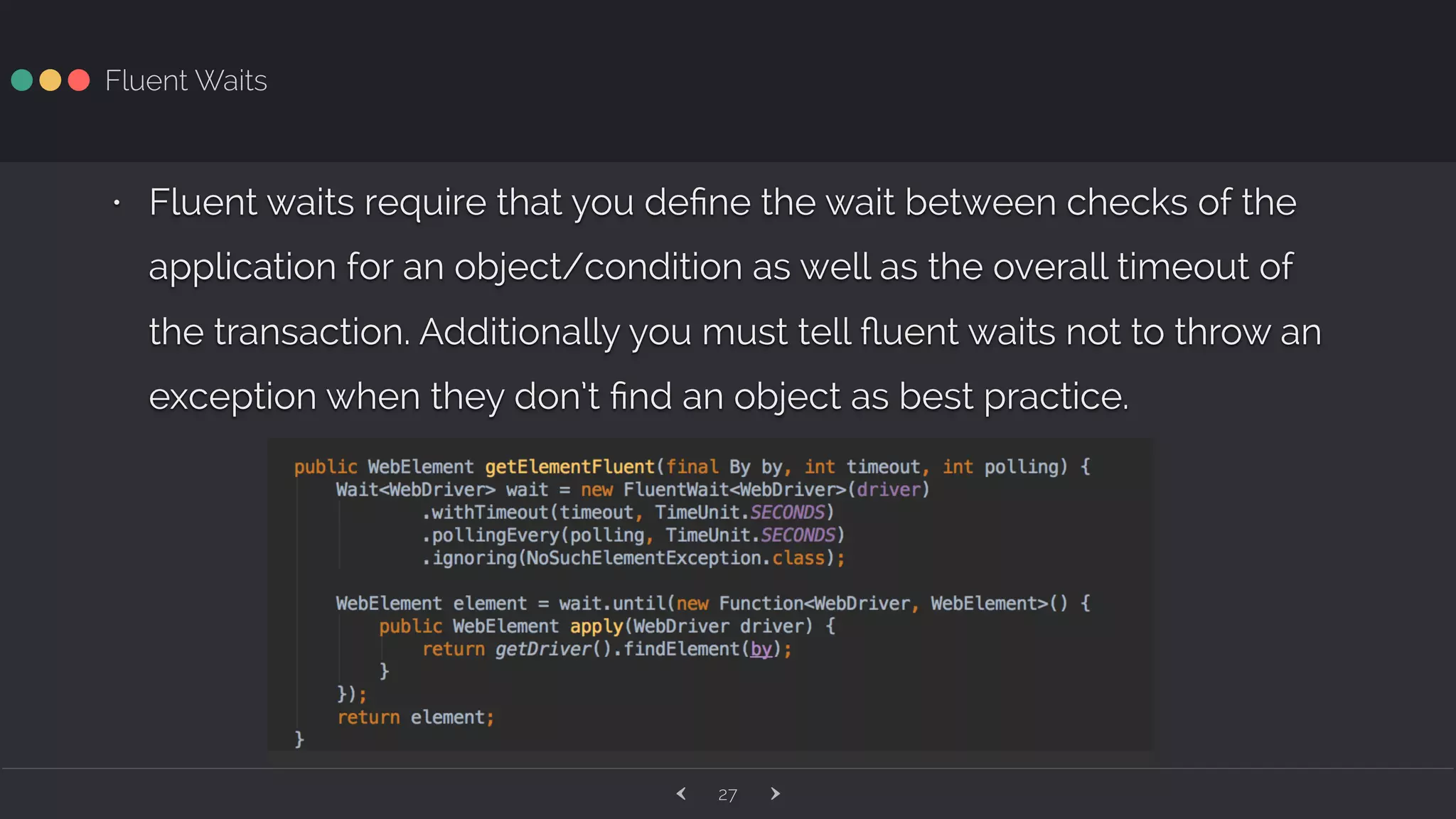 ‹ ›27 Fluent Waits • Fluent waits require that you deﬁne the wait between checks of the application for an object/condition as well as the overall timeout of the transaction. Additionally you must tell ﬂuent waits not to throw an exception when they don’t ﬁnd an object as best practice. 