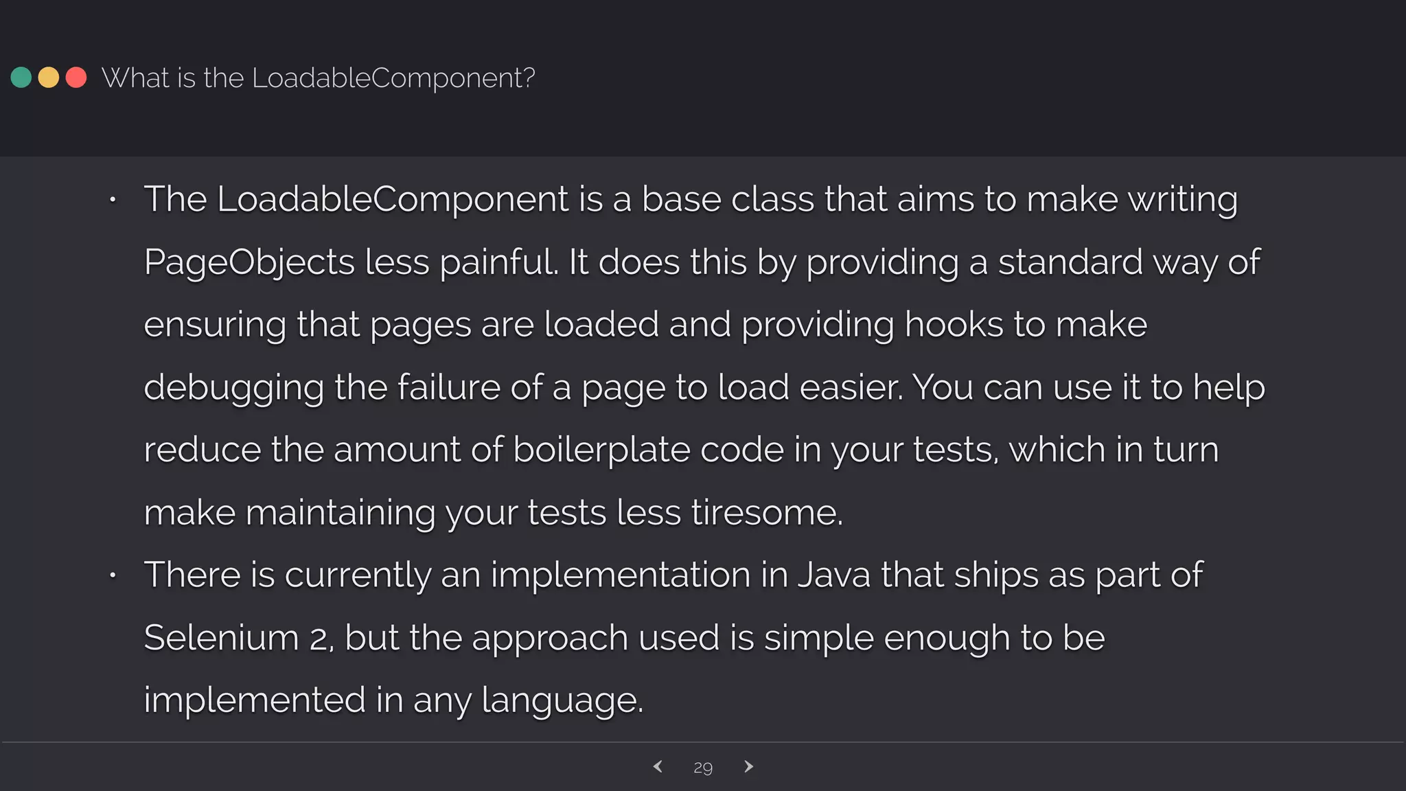 ‹ ›29 What is the LoadableComponent? • The LoadableComponent is a base class that aims to make writing PageObjects less painful. It does this by providing a standard way of ensuring that pages are loaded and providing hooks to make debugging the failure of a page to load easier. You can use it to help reduce the amount of boilerplate code in your tests, which in turn make maintaining your tests less tiresome. • There is currently an implementation in Java that ships as part of Selenium 2, but the approach used is simple enough to be implemented in any language. 