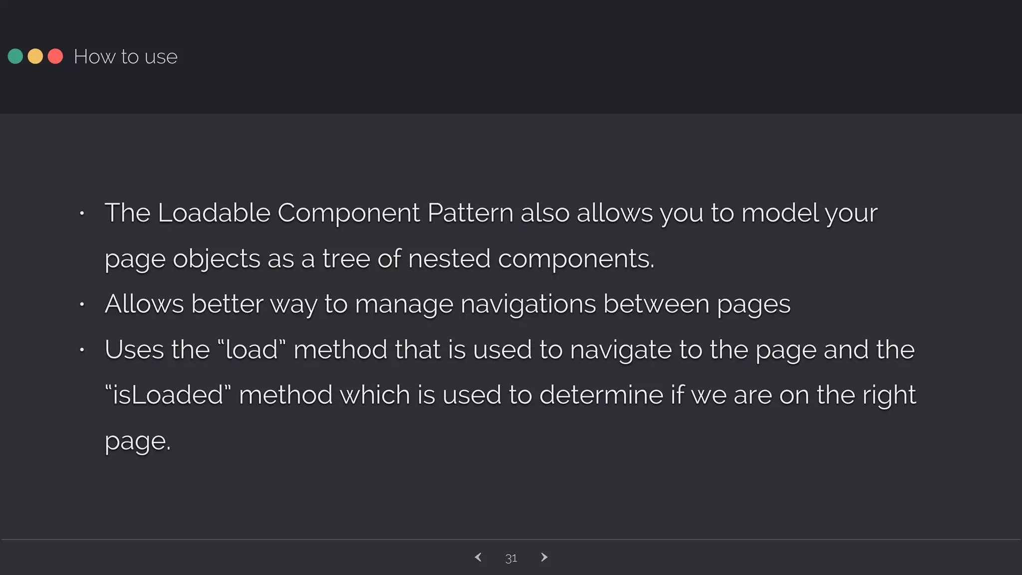‹ ›31 How to use • The Loadable Component Pattern also allows you to model your page objects as a tree of nested components. • Allows better way to manage navigations between pages • Uses the “load” method that is used to navigate to the page and the “isLoaded” method which is used to determine if we are on the right page. 