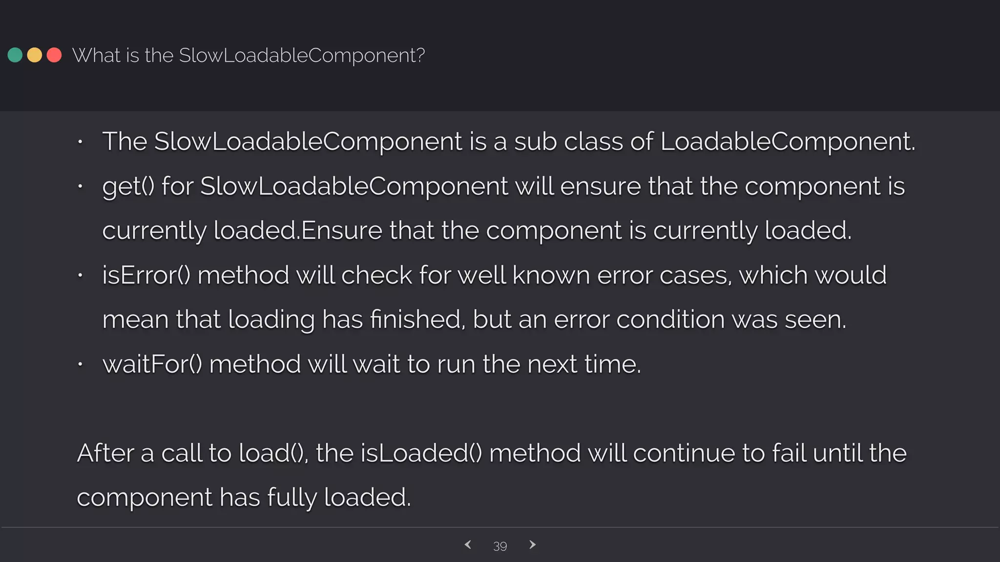 ‹ ›39 What is the SlowLoadableComponent? • The SlowLoadableComponent is a sub class of LoadableComponent. • get() for SlowLoadableComponent will ensure that the component is currently loaded.Ensure that the component is currently loaded. • isError() method will check for well known error cases, which would mean that loading has ﬁnished, but an error condition was seen. • waitFor() method will wait to run the next time. After a call to load(), the isLoaded() method will continue to fail until the component has fully loaded. 