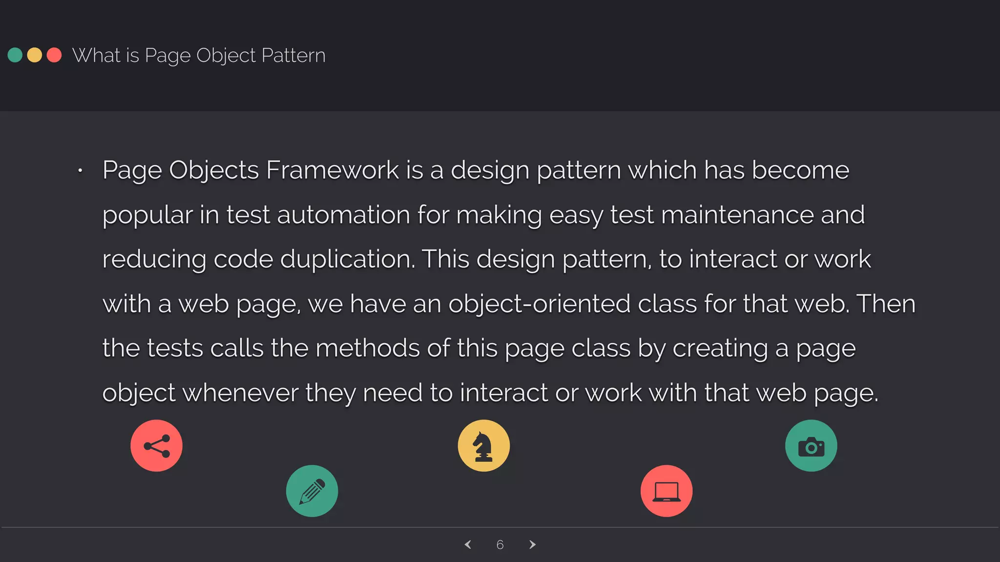 ‹ ›6 What is Page Object Pattern • Page Objects Framework is a design pattern which has become popular in test automation for making easy test maintenance and reducing code duplication. This design pattern, to interact or work with a web page, we have an object-oriented class for that web. Then the tests calls the methods of this page class by creating a page object whenever they need to interact or work with that web page. 7 q 1Z a 