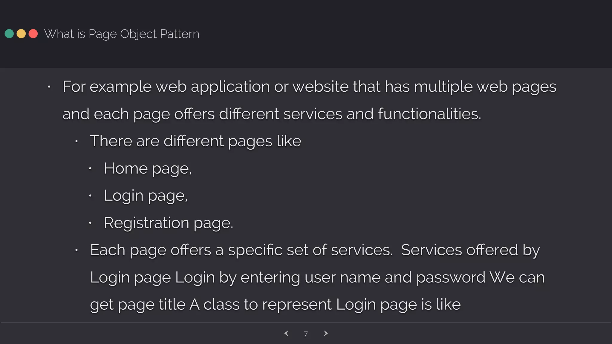 ‹ ›7 What is Page Object Pattern • For example web application or website that has multiple web pages and each page oﬀers diﬀerent services and functionalities. • There are diﬀerent pages like • Home page, • Login page, • Registration page. • Each page oﬀers a speciﬁc set of services. Services oﬀered by Login page Login by entering user name and password We can get page title A class to represent Login page is like 