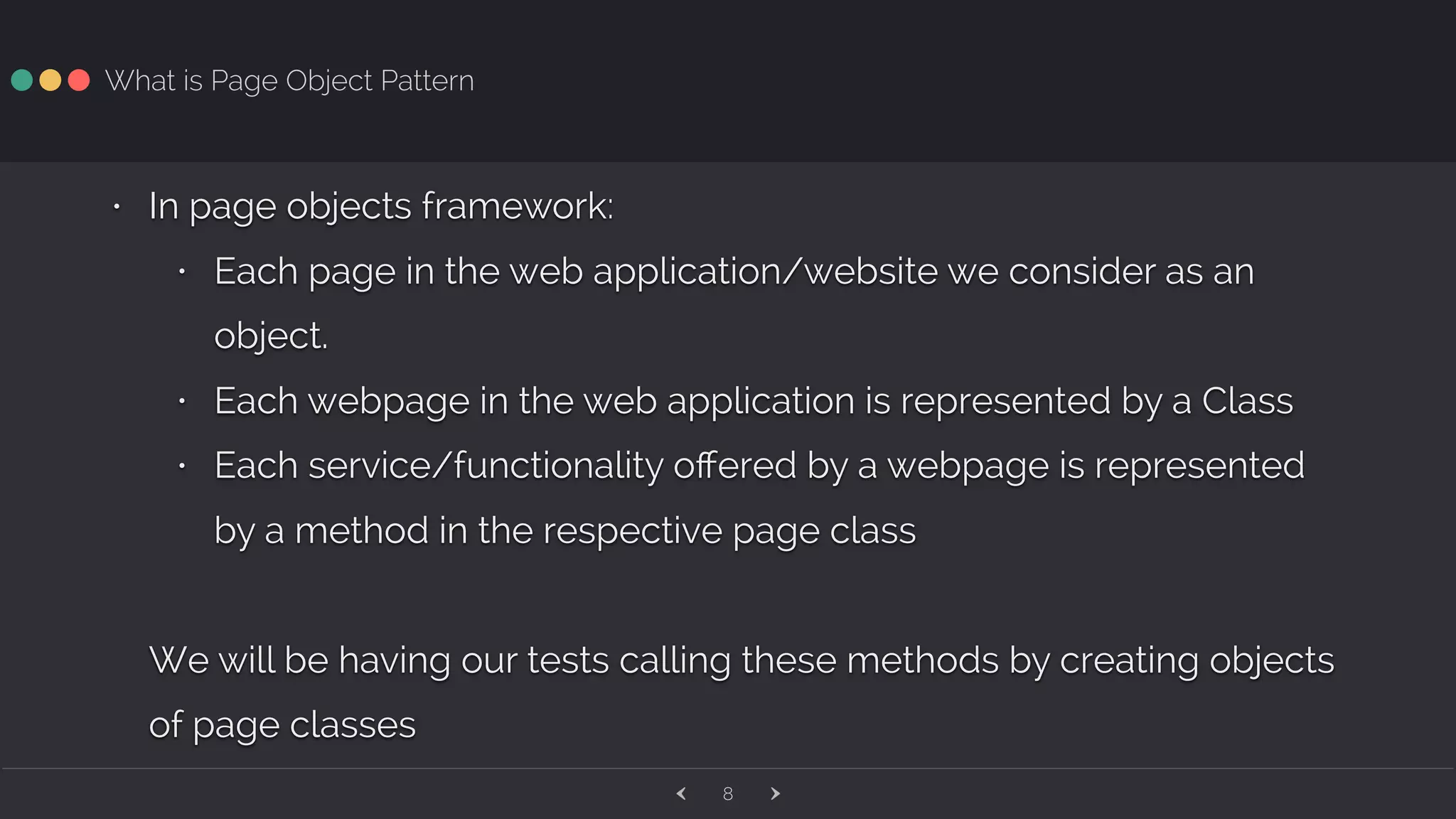 ‹ ›8 What is Page Object Pattern • In page objects framework: • Each page in the web application/website we consider as an object. • Each webpage in the web application is represented by a Class • Each service/functionality oﬀered by a webpage is represented by a method in the respective page class We will be having our tests calling these methods by creating objects of page classes 