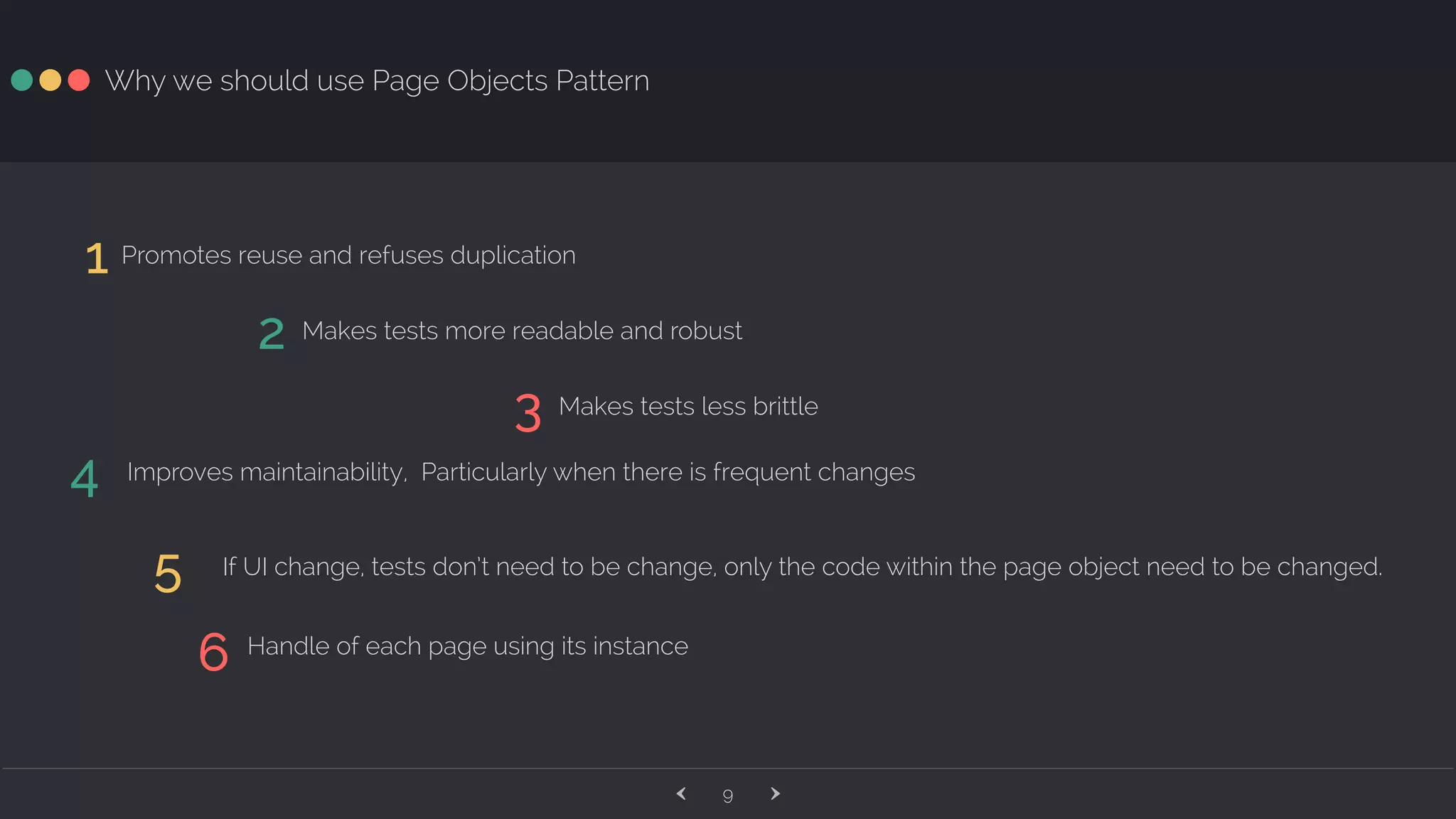 ‹ ›9 Why we should use Page Objects Pattern 1 Promotes reuse and refuses duplication 2 Makes tests more readable and robust 3 Makes tests less brittle 4 Improves maintainability, Particularly when there is frequent changes 5 If UI change, tests don’t need to be change, only the code within the page object need to be changed. 6 Handle of each page using its instance 