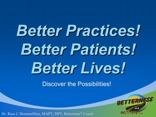Better Practices!Better Patients!Better Lives!  Discover the Possibilities!  Dr. Russ L’HommeDieu, MAPT, DPT, Betterness® Coach 