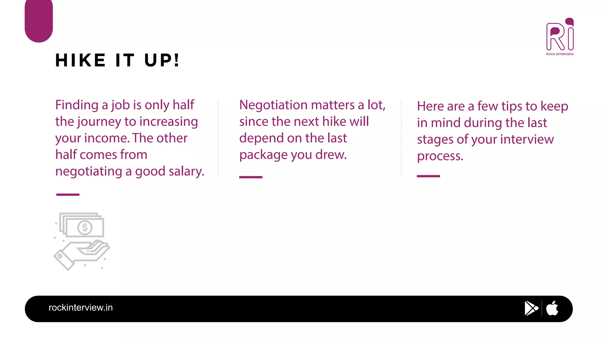 rockinterview.in
HIKE IT UP!
Finding a job is only half
the journey to increasing
your income. The other
half comes from
negotiating a good salary.
Negotiation matters a lot,
since the next hike will
depend on the last
package you drew.
Here are a few tips to keep
in mind during the last
stages of your interview
process.
 
