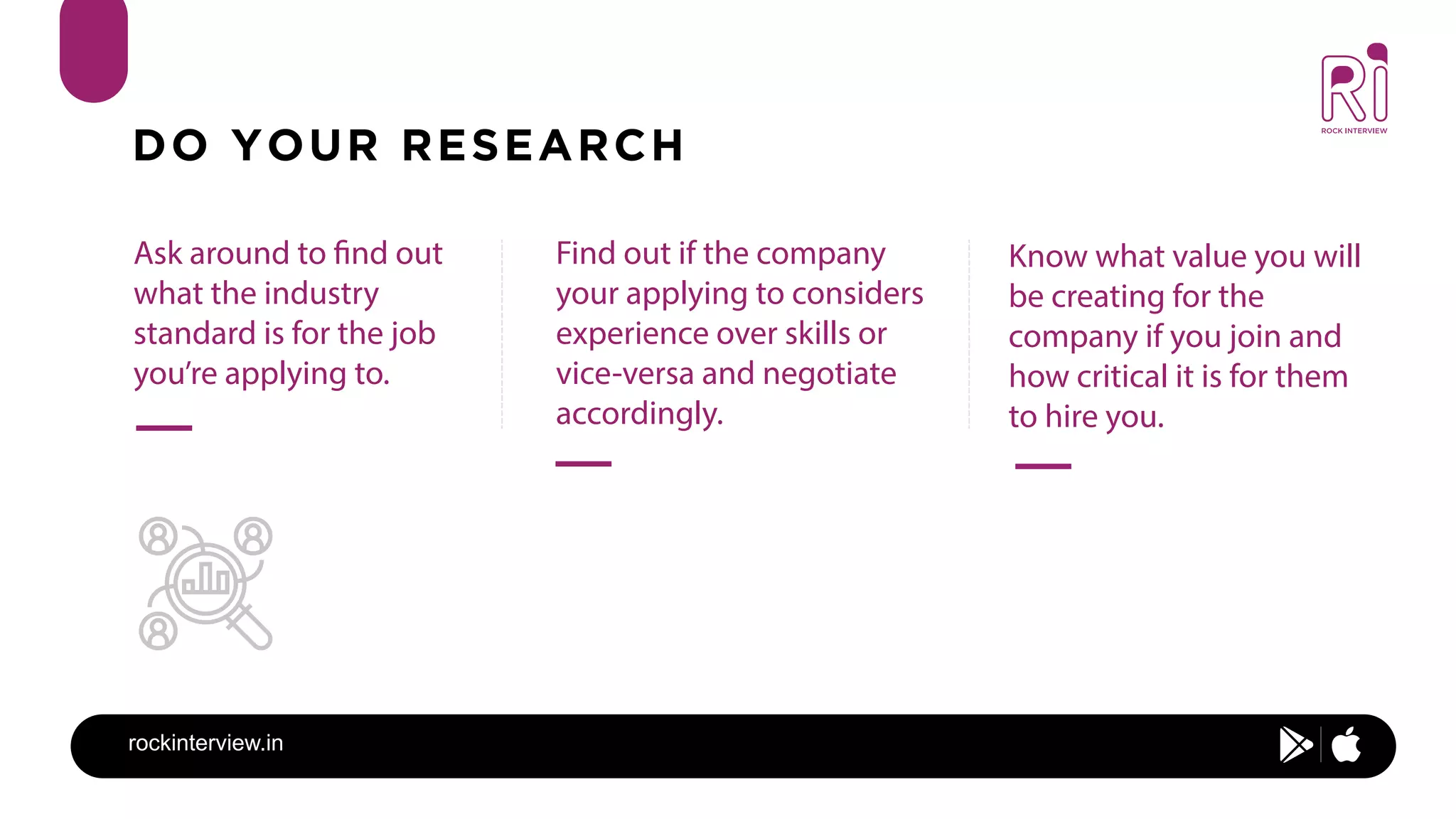 rockinterview.in
DO YOUR RESEARCH
Ask around to find out
what the industry
standard is for the job
you’re applying to.
Find out if the company
your applying to considers
experience over skills or
vice-versa and negotiate
accordingly.
Know what value you will
be creating for the
company if you join and
how critical it is for them
to hire you.
 