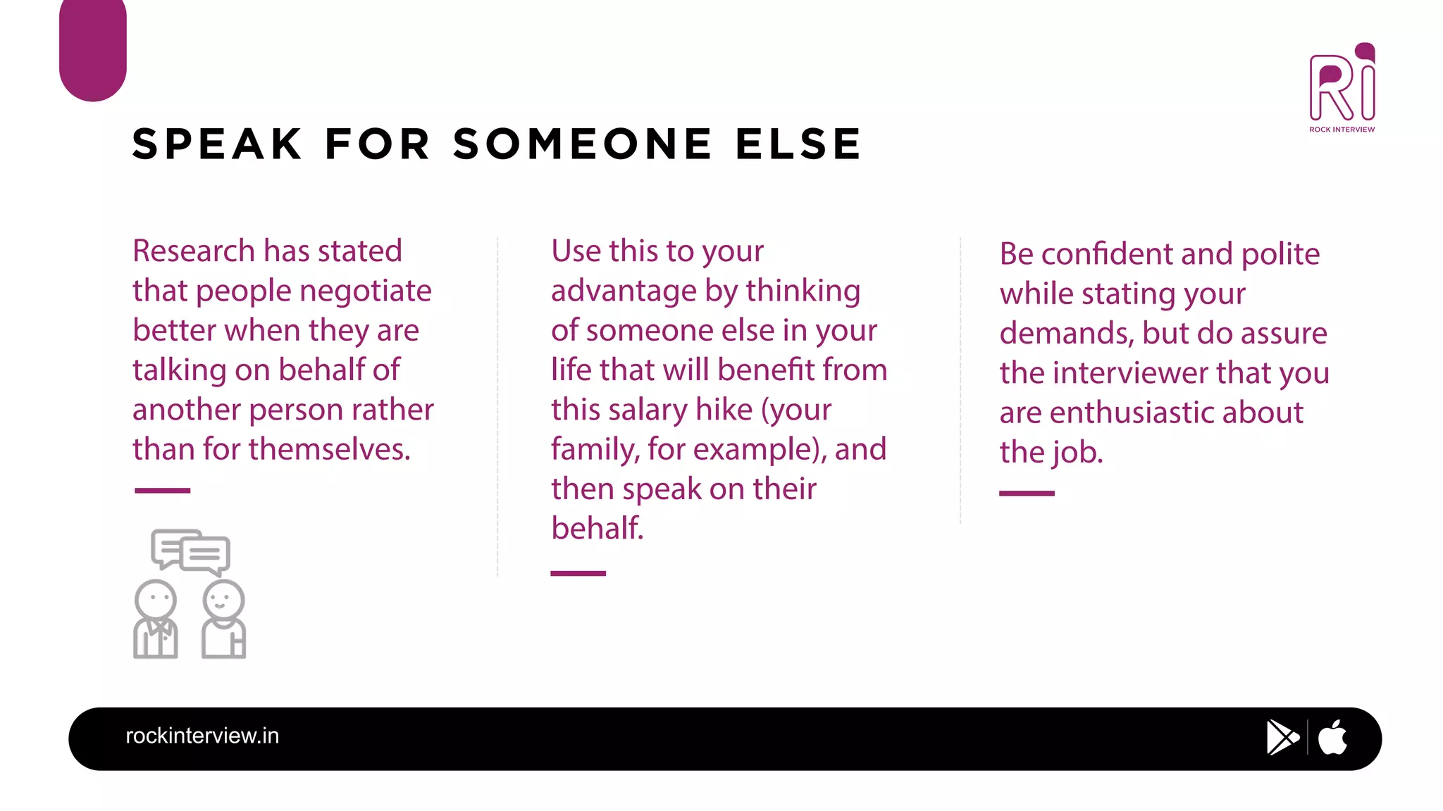 rockinterview.in
SPEAK FOR SOMEONE ELSE
What does the job include:
Research has stated
that people negotiate
better when they are
talking on behalf of
another person rather
than for themselves.
Use this to your
advantage by thinking
of someone else in your
life that will benefit from
this salary hike (your
family, for example), and
then speak on their
behalf.
Be confident and polite
while stating your
demands, but do assure
the interviewer that you
are enthusiastic about
the job.
 