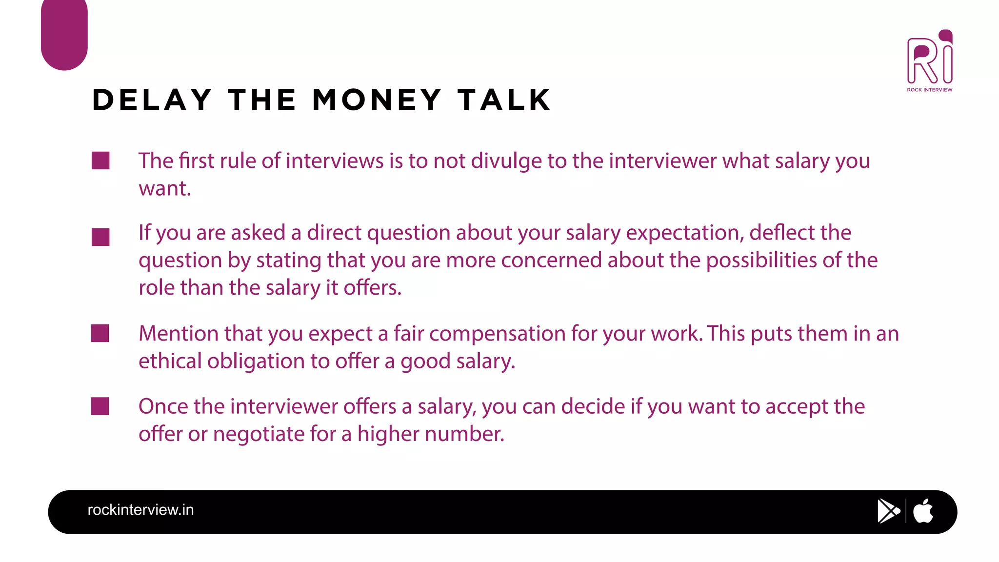 rockinterview.in
DELAY THE MONEY TALK
The first rule of interviews is to not divulge to the interviewer what salary you
want.
If you are asked a direct question about your salary expectation, deflect the
question by stating that you are more concerned about the possibilities of the
role than the salary it offers.
Mention that you expect a fair compensation for your work. This puts them in an
ethical obligation to offer a good salary.
Once the interviewer offers a salary, you can decide if you want to accept the
offer or negotiate for a higher number.
 