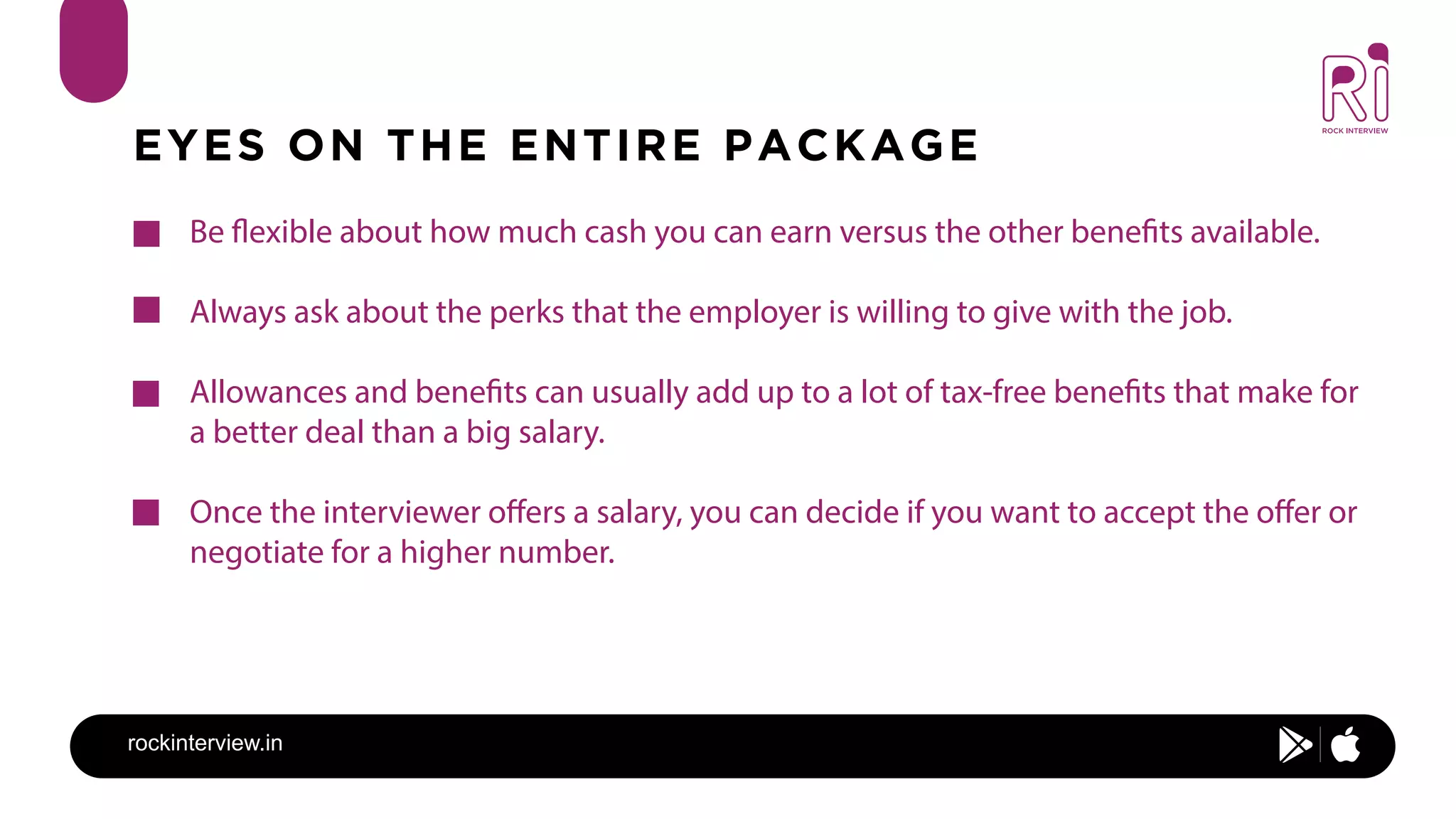 rockinterview.in
EYES ON THE ENTIRE PACKAGE
Be flexible about how much cash you can earn versus the other benefits available.
Always ask about the perks that the employer is willing to give with the job.
Allowances and benefits can usually add up to a lot of tax-free benefits that make for
a better deal than a big salary.
Once the interviewer offers a salary, you can decide if you want to accept the offer or
negotiate for a higher number.
 