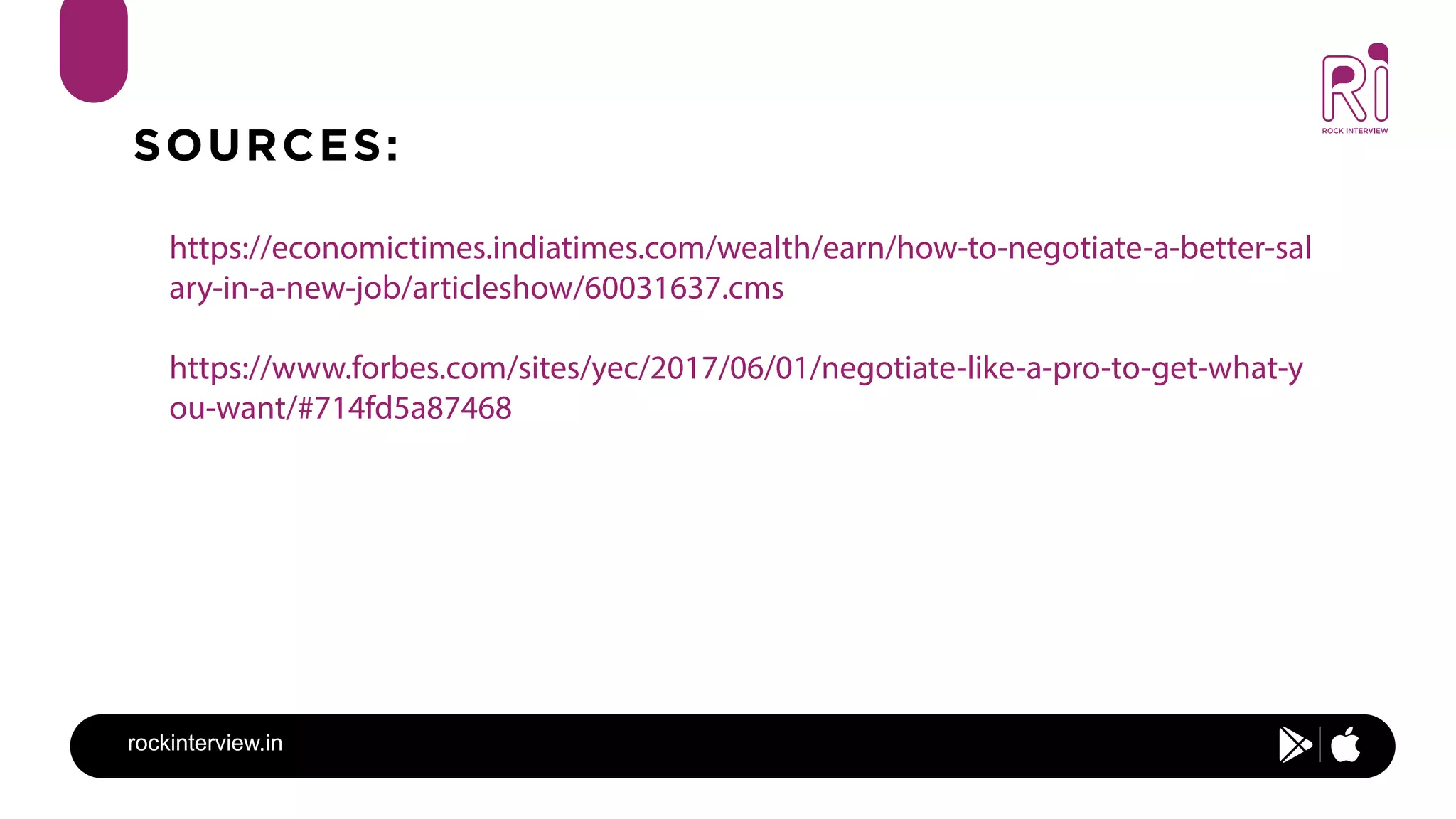 rockinterview.in
SOURCES:
https://economictimes.indiatimes.com/wealth/earn/how-to-negotiate-a-better-sal
ary-in-a-new-job/articleshow/60031637.cms
https://www.forbes.com/sites/yec/2017/06/01/negotiate-like-a-pro-to-get-what-y
ou-want/#714fd5a87468
 