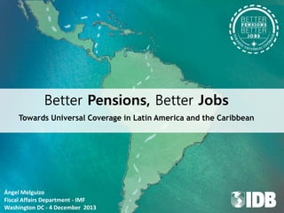 Better Pensions, Better Jobs
Towards Universal Coverage in Latin America and the Caribbean

Ángel Melguizo
Fiscal Affairs Department - IMF
Washington DC - 4 December 2013

 