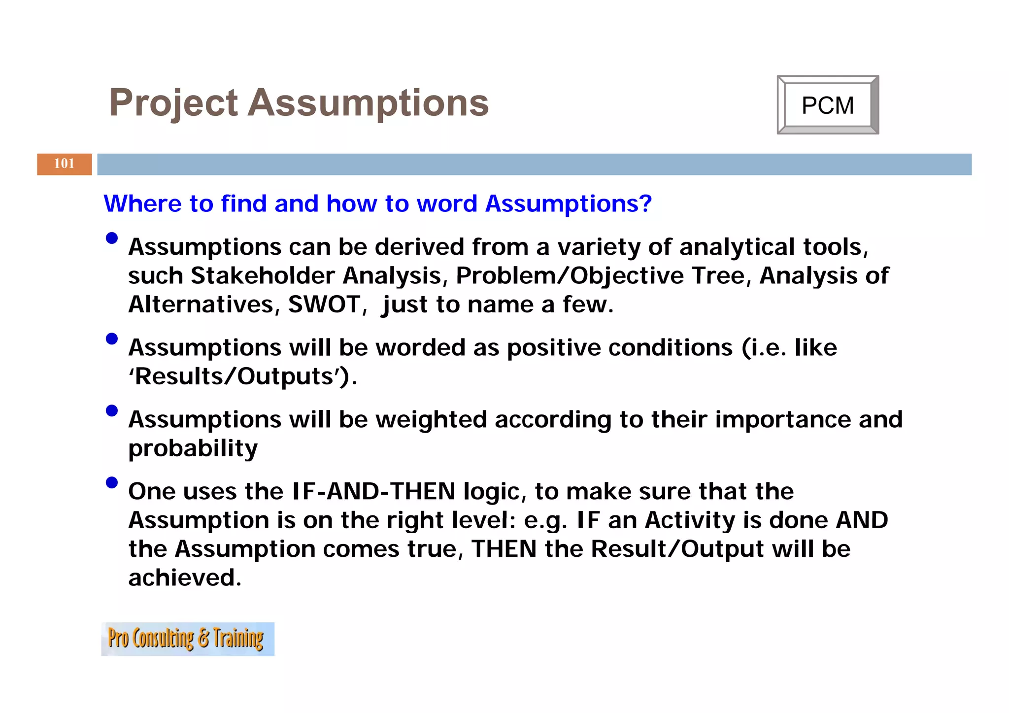 Project Assumptions                                        PCM
                                                                  C

101


      Where to fi d and h
      Wh       find   d how to word A
                                  d Assumptions?
                                           i   ?
      • Assumptions can be derived from a variety of analytical tools,
        such Stakeholder Analysis Problem/Objective Tree, Analysis of
                         Analysis,                  Tree
        Alternatives, SWOT, just to name a few.
      • Assumptions will be worded as p
               p                      positive conditions (
                                                          (i.e. like
        ‘Results/Outputs’).
      • Assumptions will be weighted according to their importance and
        probability
      • One uses the IF-AND-THEN logic, to make sure that the
        Assumption is on the right level: e.g. IF an Activity is done AND
                                          eg
        the Assumption comes true, THEN the Result/Output will be
        achieved.
 