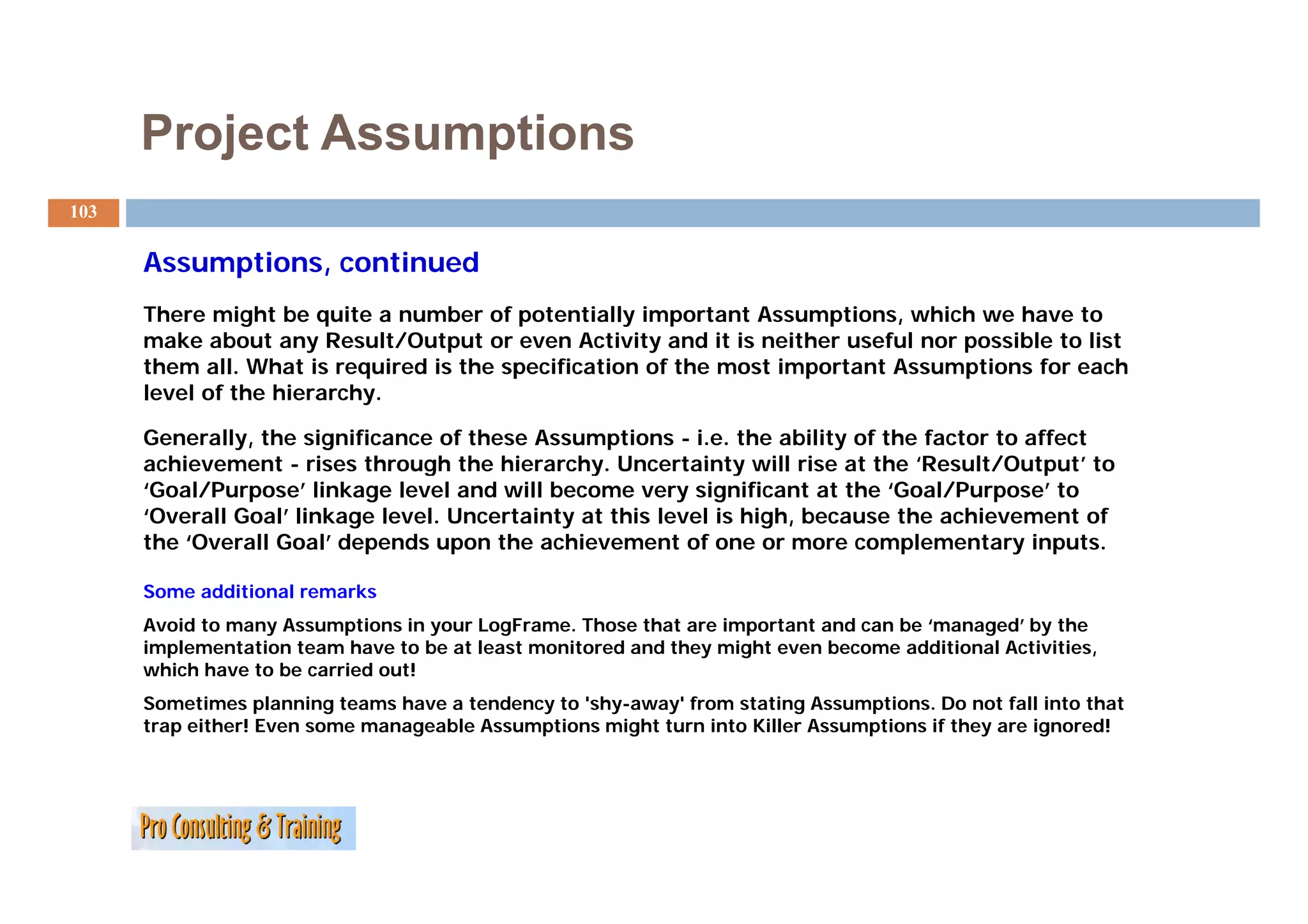 Project Assumptions
103

      Assumptions, continued
      A     ti        ti   d
      There might be quite a number of potentially important Assumptions, which we have to
      make about any Result/Output or even Activity and it is neither useful nor possible to list
      them all. What is required is the specification of the most important Assumptions for each
      level of the hierarchy.

      Generally, the significance of these Assumptions - i.e. the ability of the factor to affect
      achievement - rises through the hierarchy. Uncertainty will rise at the ‘Result/Output’ to
                                        hierarchy                                Result/Output
      ‘Goal/Purpose’ linkage level and will become very significant at the ‘Goal/Purpose’ to
      ‘Overall Goal’ linkage level. Uncertainty at this level is high, because the achievement of
      the ‘Overall Goal’ depends upon the achievement of one or more complementary inputs.

      Some additional remarks
      Avoid to many Assumptions in your LogFrame. Those that are important and can be ‘managed’ by the
      implementation team have to be at least monitored and they might even become additional Activities,
      which have to be carried out!
      Sometimes planning teams have a tendency to 'shy-away' from stating Assumptions. Do not fall into that
      trap either! Even some manageable Assumptions might turn into Killer Assumptions if they are ignored!
 