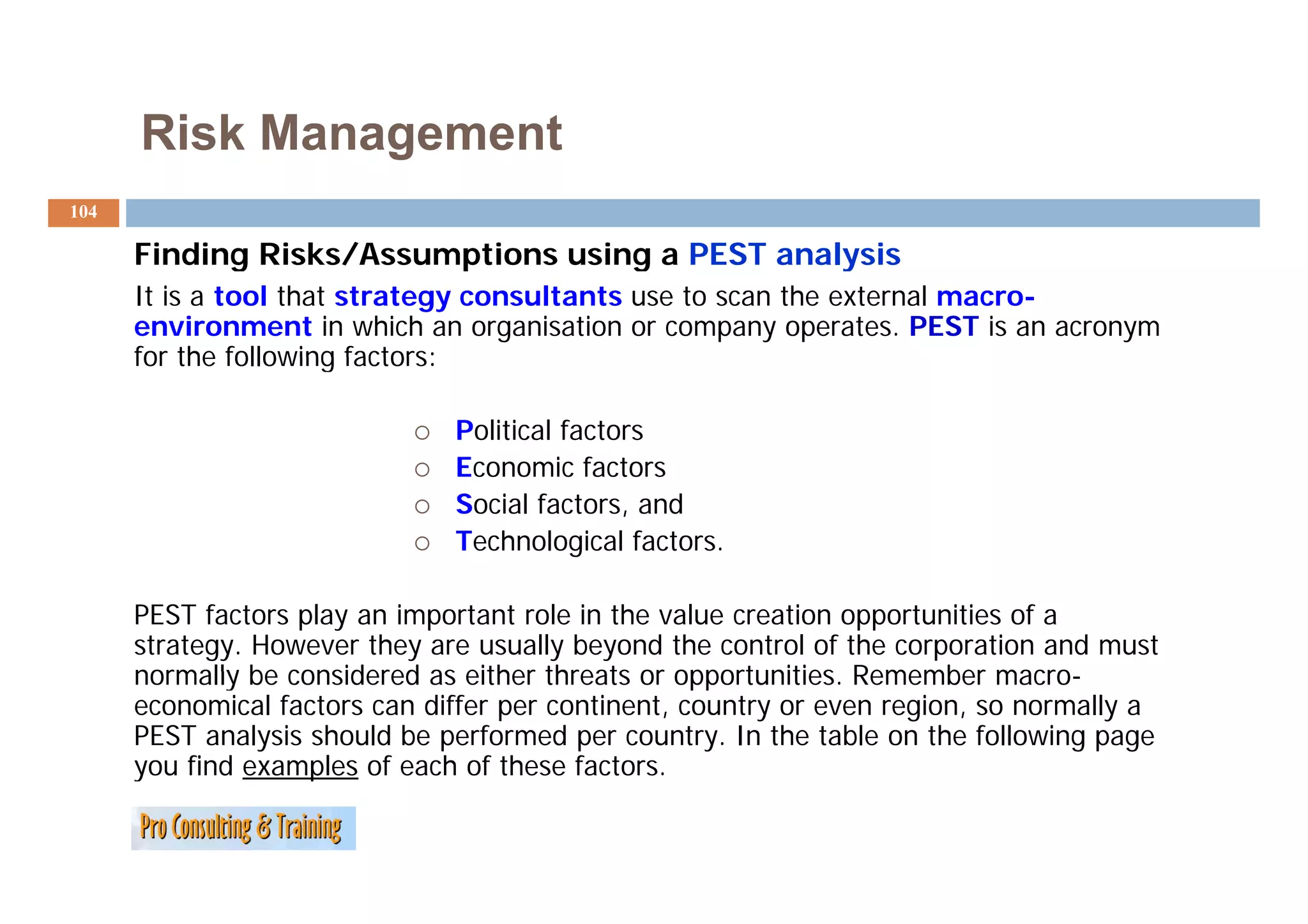 Risk Management
104

      Finding Risks/Assumptions using a PEST analysis
      It is a tool that strategy consultants use to scan the external macro-
      environment in which an organisation or company operates. PEST is an acronym
      for the following factors:

                               Political factors
                               Economic factors
                               Social factors, and
                               Technological factors.

      PEST factors play an important role in the value creation opportunities of a
      strategy. However they are usually beyond the control of the corporation and must
      normally be considered as either threats or opportunities Remember macro
                                                  opportunities.            macro-
      economical factors can differ per continent, country or even region, so normally a
      PEST analysis should be performed per country. In the table on the following page
      y
      you find examples of each of these factors.
                    p
 