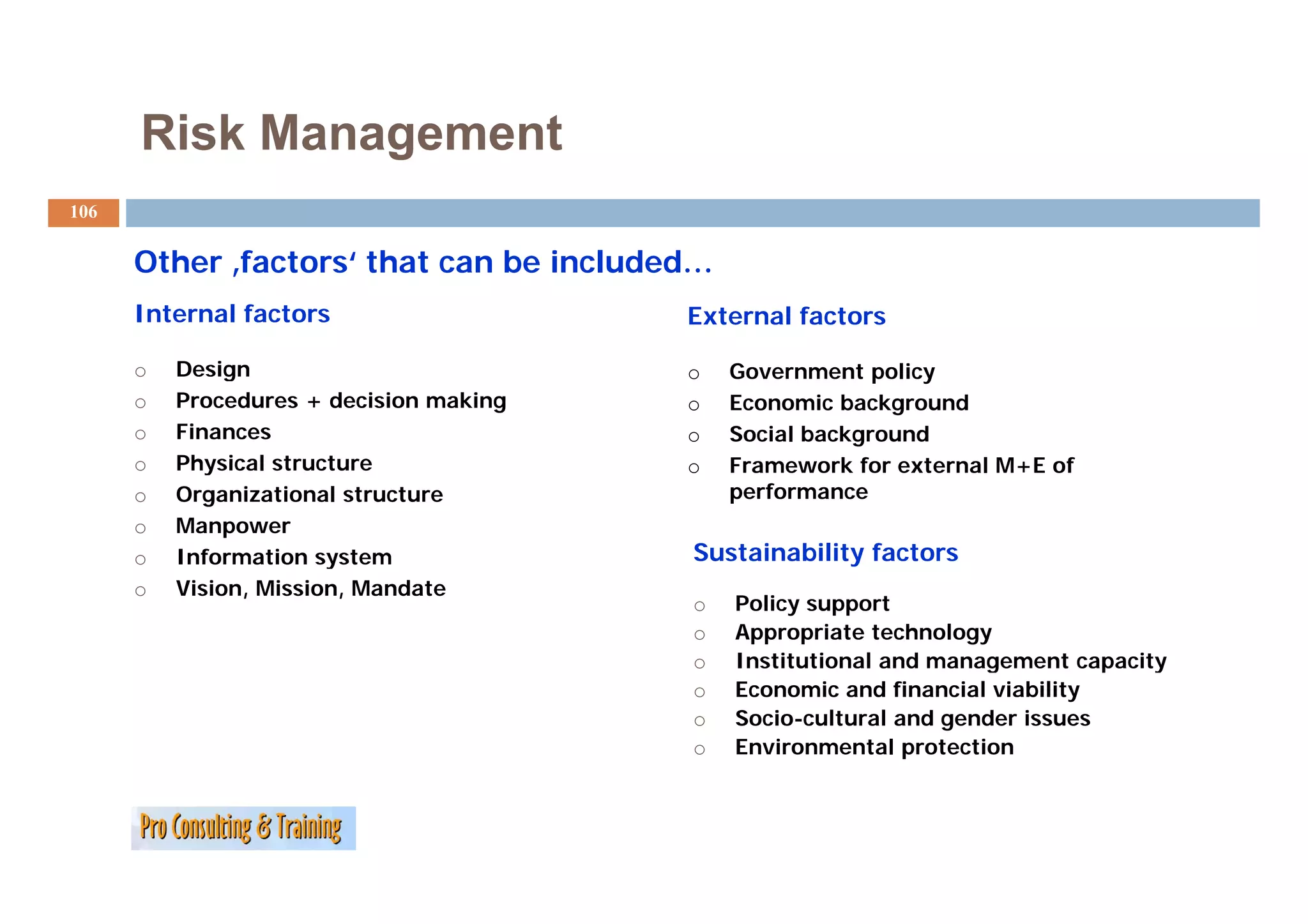 Risk Management
106

      Other f t
      Oth ‚factors‘ that can be included…
                  ‘ th t     b i l d d
      Internal factors                   External factors

      o   Design                         o   Government policy
      o   Procedures + decision making   o   Economic background
      o   Finances                       o   Social background
      o   Physical structure             o   Framework for external M+E of
      o   Organizational structure           performance
      o   Manpower
      o                 y
          Information system             Sustainability factors
      o   Vision, Mission, Mandate
                                         o   Policy support
                                         o   Appropriate technology
                                         o   Institutional and management capacity
                                                                   g          p  y
                                         o   Economic and financial viability
                                         o   Socio-cultural and gender issues
                                         o   Environmental protection
 