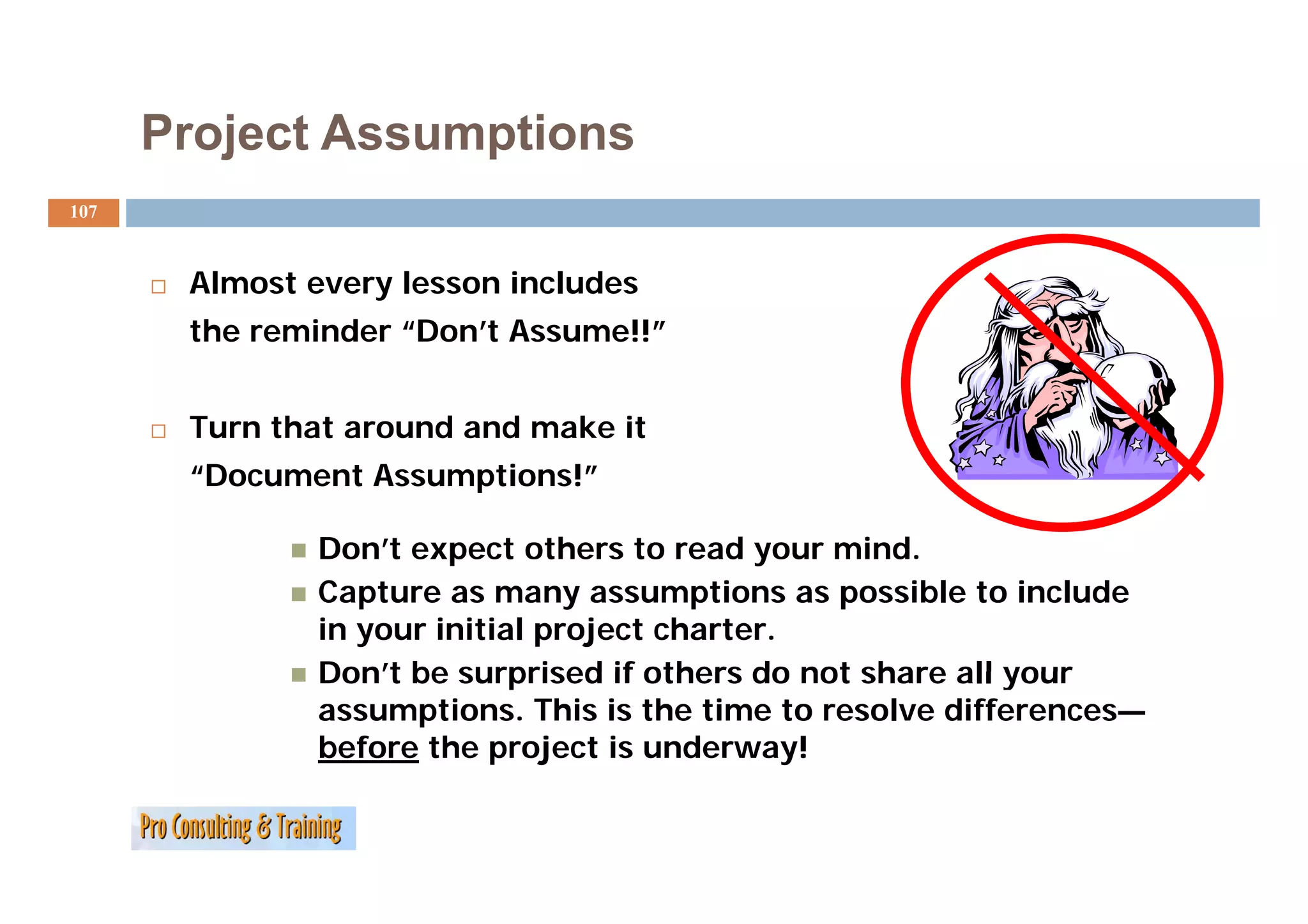 Project Assumptions
107



       Almost every lesson includes
       the reminder “Don’t Assume!!”


       Turn that around and make it
       “Document Assumptions!”

               Don’t expect others to read your mind.
               Capture as many assumptions as possible to include
               in your initial project charter.
               Don t
               Don’t be surprised if others do not share all your
               assumptions. This is the time to resolve differences—
               before the project is underway!
 