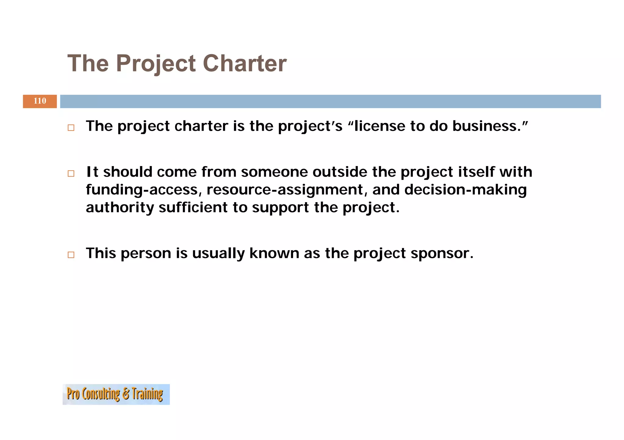 The Project Charter
110


       The
       Th project charter i the project’s “li
             j     h      is h     j   ’ “license to do b i
                                                     d business.”
                                                                ”


       It should come from someone outside the project itself with
       funding-access, resource-assignment, and decision-making
       authority sufficient to support the project.


       This person is usually known as the project sponsor.
 