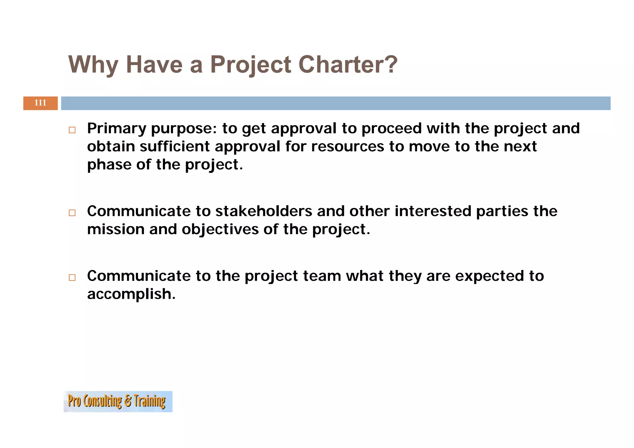 Why Have a Project Charter?
111


       Primary purpose: to get approval to proceed with the project and
       P i                               l         d i h h       j    d
       obtain sufficient approval for resources to move to the next
       phase of the project.


       Communicate to stakeholders and other interested parties the
       mission and objectives of the project.
        i i      d bj ti       f th     j t


       Communicate to the project team what they are expected to
       accomplish.
 