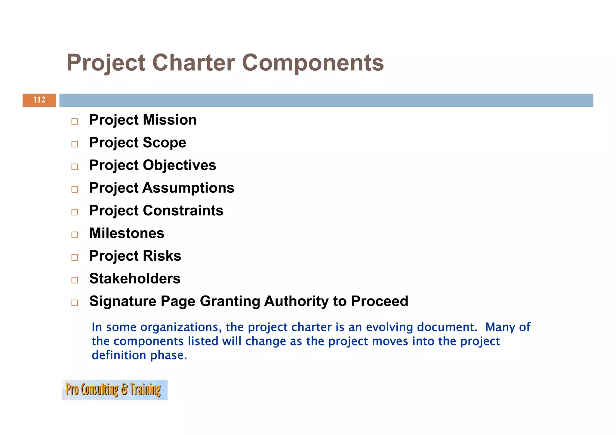 Project Charter Components
112

       Project Mission
       Project Scope
       Project Objectives
       Project Assumptions
       Project Constraints
          j
       Milestones
       Project Risks
       Stakeholders
       Signature Page Granting Authority to Proceed
        In some organizations, the project charter is an evolving document. Many of
        the components listed will change as the project moves into the project
        definition phase.
 