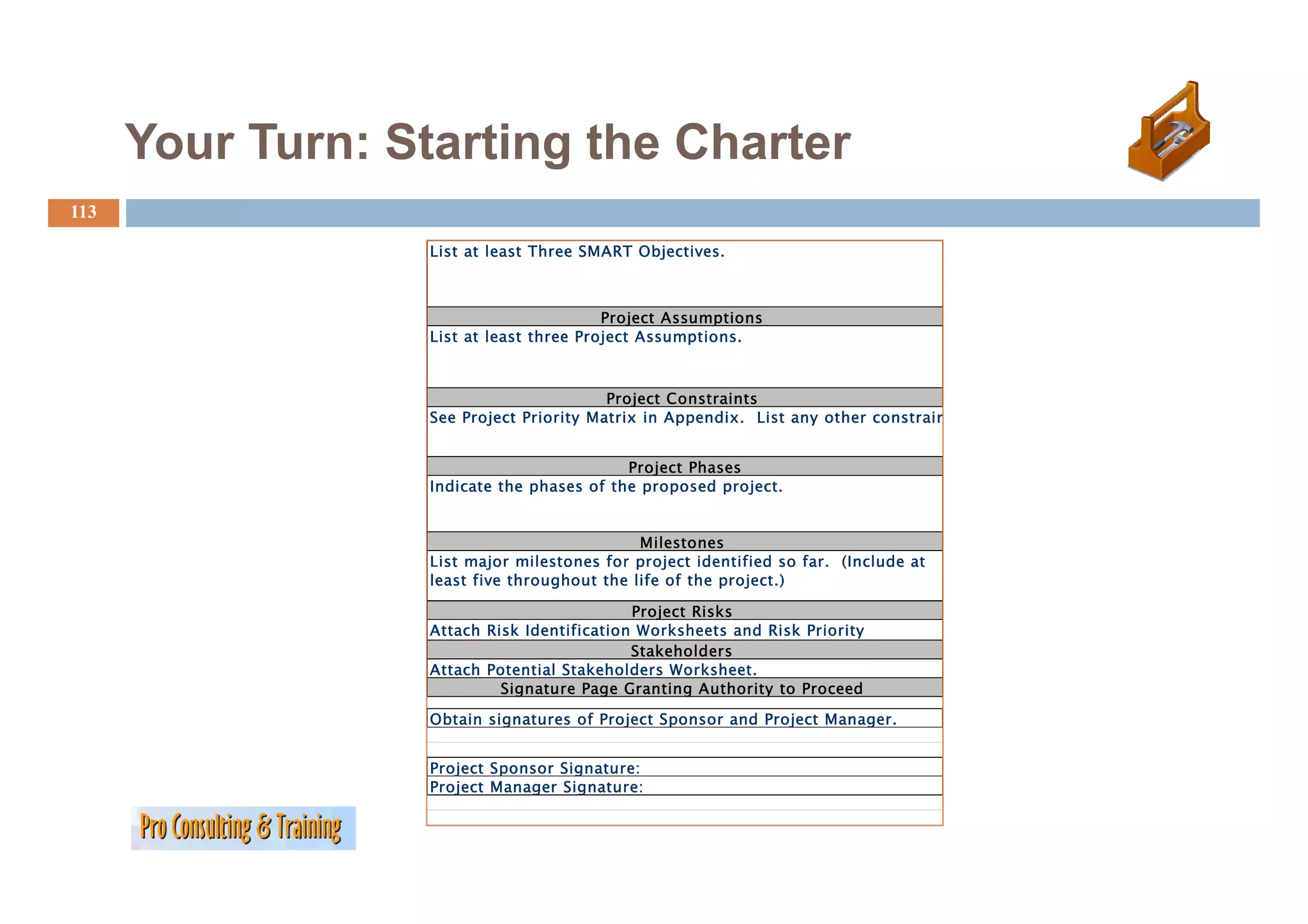 Your Turn: Starting the Charter
113

                   List at least Three SMART Objectives
                                             Objectives.



                                          Project Assumptions
                   List at least three Project Assumptions.



                                          Project Constraints
                   See Project Priority Matrix in Appendix. List any other constrain


                                            Project Phases
                                            P j     Ph
                   Indicate the phases of the proposed project.


                                              Milestones
                   List major milestones for p oject identified so far. ( c ude at
                     st ajo       esto es o project de t ed         a   (Include
                   least five throughout the life of the project.)

                                             Project Risks
                   Attach Risk Identification Worksheets and Risk Priority
                                             Stakeholders
                   Attach Potential Stakeholders Worksheet
                                                  Worksheet.
                            Signature Page Granting Authority to Proceed

                   Obtain signatures of Project Sponsor and Project Manager.


                   Project Sponsor Signature:
                   Project Manager Signature:
 