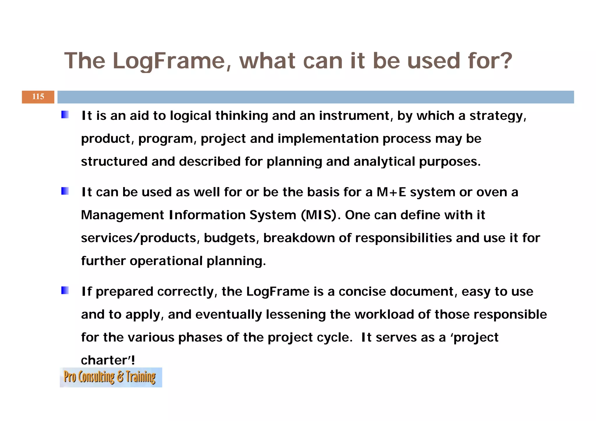 The LogFrame, what can it be used for?
115

       It is an aid to logical thinking and an instrument by which a strategy,
                                               instrument,           strategy
       product, program, project and implementation process may be
       structured and described for planning and analytical purposes.
                                                            purposes

       It can be used as well for or be the basis for a M+E system or oven a
       Management Information S t
       M        tI f     ti   System (MIS). One can define with it
                                     (MIS) O        d fi    ith
       services/products, budgets, breakdown of responsibilities and use it for
       further operational planning.
                           planning

       If prepared correctly, the LogFrame is a concise document, easy to use
       and to apply, and eventually lessening the workload of those responsible
       for the various phases of the project cycle. It serves as a ‘project
       charter’!
 
