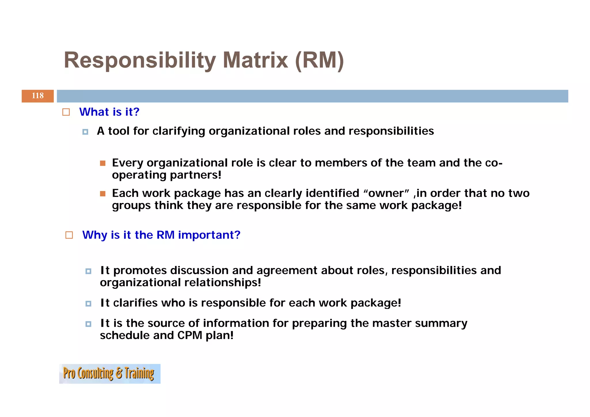 Responsibility Matrix (RM)
118

       What is it?
          A tool for clarifying organizational roles and responsibilities

            Every organizational role is clear to members of the team and the co-
                                                                              co
            operating partners!
            Each work package has an clearly identified “owner” ,in order that no two
            groups think they are responsible for the same work package!

       Why is it the RM important?


          It promotes discussion and agreement about roles, responsibilities and
          organizational relationships!
          It clarifies who is responsible for each work package!
          It is the source of information for preparing the master summary
          schedule and CPM plan!
 