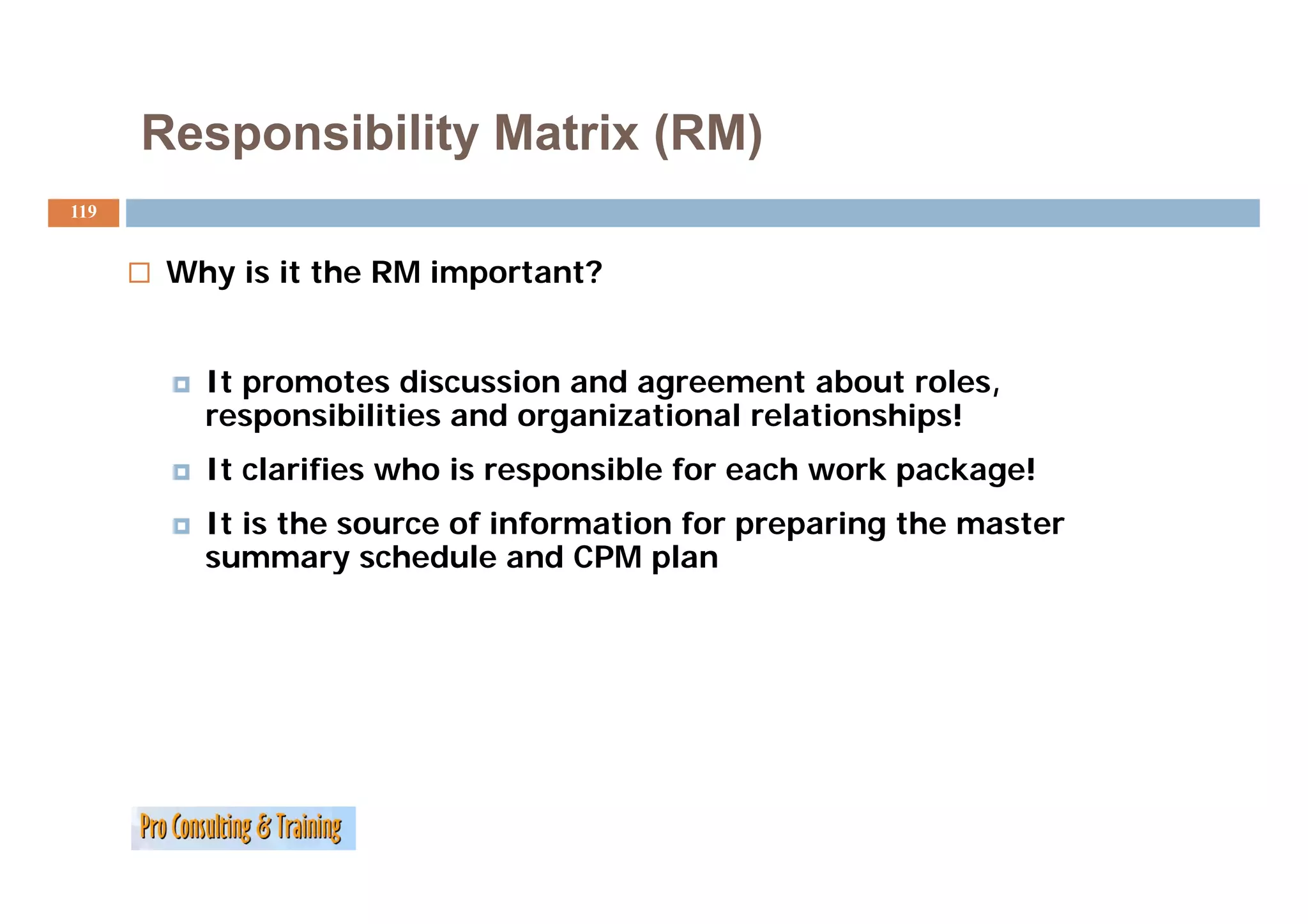 Responsibility Matrix (RM)
119


       Why is it the RM important?


         It promotes discussion and agreement about roles,
         responsibilities and organizational relationships!
         It clarifies who i responsible for each work package!
             l ifi     h is        ibl f       h    k    k   !
         It is the source of information for preparing the master
         summary schedule and CPM plan
 
