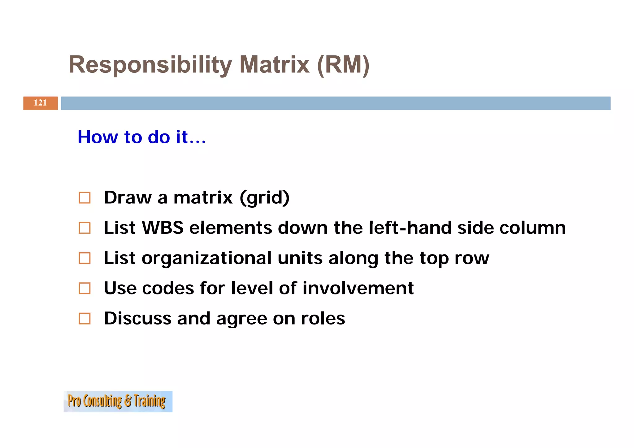 Responsibility Matrix (RM)
121



      How to do it…


         Draw a matrix (grid)
         List WBS elements down the left-hand side column
                                    left hand
         List organizational units along the top row
         Use codes for level of involvement
         Discuss and agree on roles
                      g
 