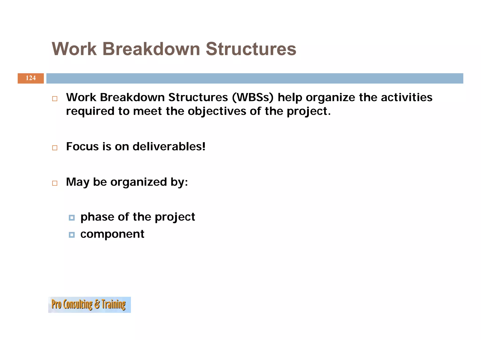 Work Breakdown Structures
124


       Work B
       W k Breakdown Structures (WBSs) help organize the activities
                  kd     S          (WBS ) h l         i h  i i i
       required to meet the objectives of the project.


       Focus is on deliverables!


       May be organized by:


         phase of the project
         component
 