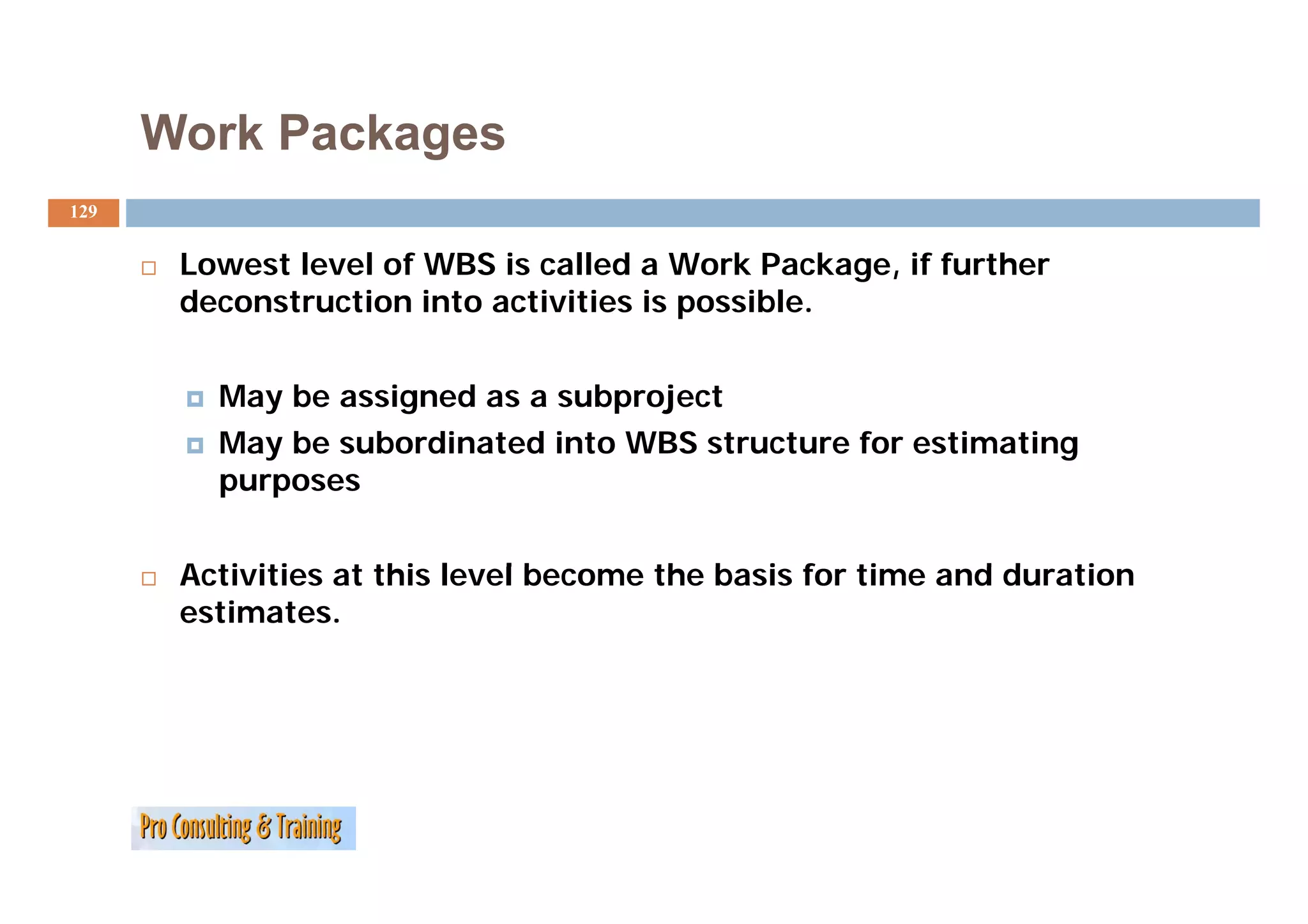 Work Packages
129


       Lowest l
       L      level of WBS i called a Work Package, if further
                  l f       is ll d W k P k            f h
       deconstruction into activities is possible.


         May be assigned as a subproject
         May be subordinated into WBS structure for estimating
         purposes


       Activities t thi l
       A ti iti at this level become the basis for time and duration
                            lb       th b i f ti          dd    ti
       estimates.
 
