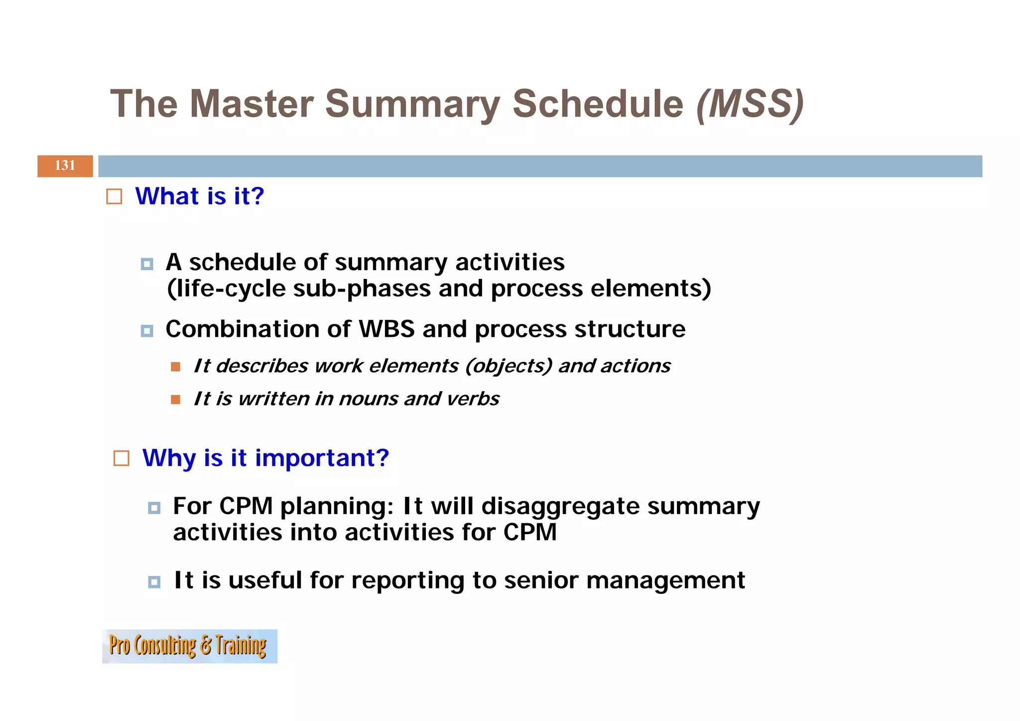The Master Summary Schedule (MSS)
131

       What is it?

         A schedule of summary activities
         (life-cycle sub-phases and process elements)
         (lif     l    b h        d          l      )
         Combination of WBS and process structure
           It describes work elements (objects) and actions
              d    ib      k l     t ( bj t ) d ti
           It is written in nouns and verbs

       Why is it important?
          For CPM planning: It will disaggregate summary
          activities into activities for CPM
            ti iti i t      ti iti f
          It is useful for reporting to senior management
 