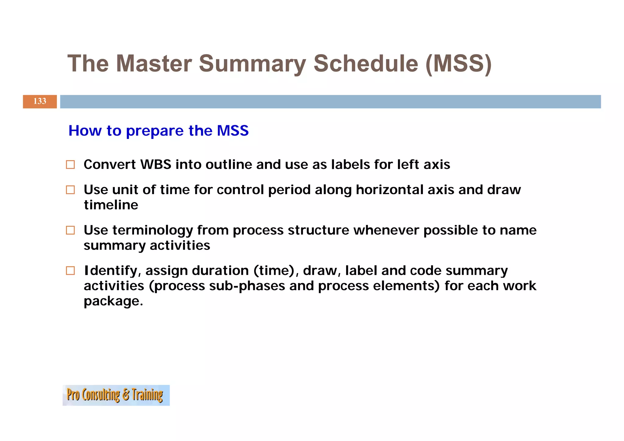 The Master Summary Schedule (MSS)
133


      How to prepare the MSS

       Convert WBS into outline and use as labels for left axis
       Use unit of time for control period along horizontal axis and draw
       timeline
       Use terminology from process structure whenever possible to name
       summary activities
       Identify,
       Identify assign duration (time) draw, label and code summary
                                 (time), draw
       activities (process sub-phases and process elements) for each work
       package.
 